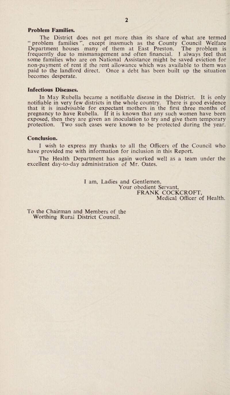Problem Families. The District does not get more than its share of what are termed “ problem families ”, except inasmuch as the County Council Welfare Department houses many of them at East Preston. The problem is frequently due to mismanagement and often financial. I always feel that some families who are on National Assistance might be saved eviction for non-payment of rent if the rent allowance which was available to them was paid to the landlord direct. Once a debt has been built up the situation becomes desperate. Infectious Diseases. In May Rubella became a notifiable disease in the District. It is only notifiable in very few districts in the whole country. There is good evidence that it is inadvisable for expectant mothers in the first three months of pregnancy to have Rubella. If it is known that any such women have been exposed, then they are given an inoculation to try and give them temporary protection. Two such cases were known to be protected during the year. Conclusion. I wish to express my thanks to all the Officers of the Council who have provided me with information for inclusion in this Report. The Health Department has again worked well as a team under the excellent day-to-day administration of Mr. Oates. I am. Ladies and Gentlemen, Your obedient Servant, FRANK COCKCROFT, Medical Officer of Health. To the Chairman and Members of the Worthing Rural District Council.