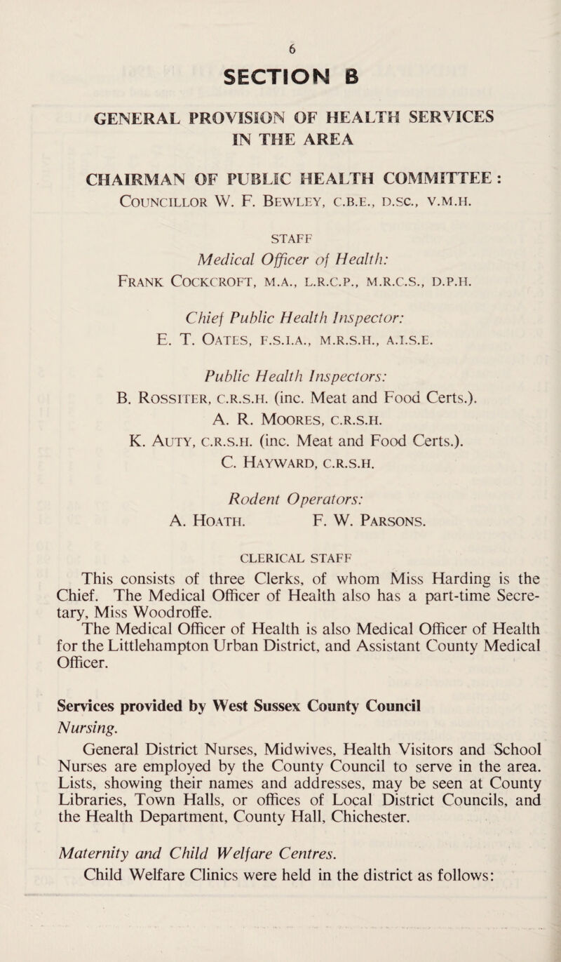 SECTION 6 GENERAL PROVISION OF HEALTH SERVICES IN THE AREA CHAIRMAN OF PUBLIC HEALTH COMMITTEE: Councillor W. F. Bewley, c.b.e., d.sc., v.m.h. staff Medical Officer of Health: Frank Cockcroft, m.a., l.r.c.p., m.r.c.s., d.p.h. Chief Public Health Inspector: E. T. Oates, f.s.i.a., m.r.s.h., a.i.s.e. Public Health Inspectors: B. Rossiter, c.r.s.h. (inc. Meat and Food Certs.). A. R. Moores, c.r.s.h. K. Auty, c.r.s.h. (inc. Meat and Food Certs.). C. Hayward, c.r.s.h. Rodent Operators: A. Hoath. F. W. Parsons. clerical staff This consists of three Clerks, of whom Miss Harding is the Chief. The Medical Officer of Health also has a part-time Secre¬ tary, Miss Woodroffe. The Medical Officer of Health is also Medical Officer of Health for the Littlehampton Urban District, and Assistant County Medical Officer. Services provided by West Sussex County Council Nursing. General District Nurses, Midwives, Health Visitors and School Nurses are employed by the County Council to serve in the area. Lists, showing their names and addresses, may be seen at County Libraries, Town Halls, or offices of Local District Councils, and the Health Department, County Hall, Chichester. Maternity and Child Welfare Centres. Child Welfare Clinics were held in the district as follows: