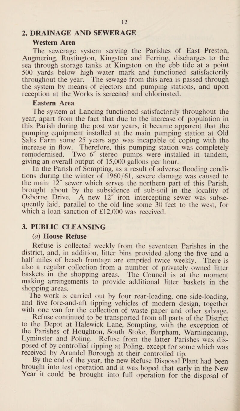 2. DRAINAGE AND SEWERAGE Western Area The sewerage system serving the Parishes of East Preston, Angmering, Rustington, Kingston and Ferring, discharges to the sea through storage tanks at Kingston on the ebb tide at a point 500 yards below high water mark and functioned satisfactorily throughout the year. The sewage from this area is passed through the system by means of ejectors and pumping stations, and upon reception at the Works is screened and chlorinated. Eastern Area The system at Lancing functioned satisfactorily throughout the year, apart from the fact that due to the increase of population in this Parish during the post war years, it became apparent that the pumping equipment installed at the main pumping station at Old Salts Farm some 25 years ago was incapable of coping with the increase in flow. Therefore, this pumping station was completely remodernised. Two 6 stereo pumps were installed in tandem, giving an overall output of 15,000 gallons per hour. In the Parish of Sompting, as a result of adverse flooding condi¬ tions during the winter of 1960/61, severe damage was caused to the main 12 sewer which serves the northern part of this Parish, brought about by the subsidence of sub-soil in the locality of Osborne Drive. A new 12 iron intercepting sewer was subse¬ quently laid, parallel to the old line some 30 feet to the west, for which a loan sanction of £12,000 was received. 3. PUBLIC CLEANSING (a) House Refuse Refuse is collected weekly from the seventeen Parishes in the district, and, in addition, litter bins provided along the five and a half miles of beach frontage are emptied twice weekly. There is also a regular collection from a number of privately owned litter baskets in the shopping areas. The Council is at the moment making arrangements to provide additional litter baskets in the shopping areas. The work is carried out by four rear-loading, one side-loading, and five fore-and-aft tipping vehicles of modern design, together with one van for the collection of waste paper and other salvage. Refuse continued to be transported from all parts of the District to the Depot at Halewick Lane, Sompting, with the exception of the Parishes of Houghton, South Stoke, Burpham, Warningcamp, Lyminster and Poling. Refuse from the latter Parishes was dis¬ posed of by controlled tipping at Poling, except for some which was received by Arundel Borough at their controlled tip. By the end of the year, the new Refuse Disposal Plant had been brought into test operation and it was hoped that early in the New Year it could be brought into full operation for the disposal of