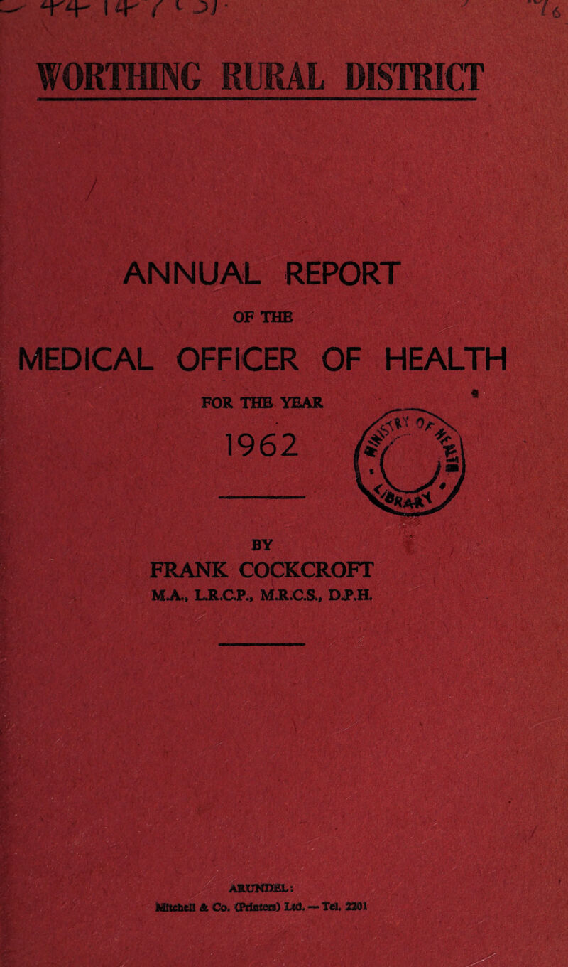 YY ! Y ( L • WORTHING RURAL DISTRICT ANNUAL REPORT OF THE - MEDICAL OFFICER OF HEALTH FOR THE YEAR 1962 BY FRANK COCKCROFT MA( LJLC.P., M.R.C.&, D.P.H. ARUNDEL: Hltcbell A Co, CPrinim) 1M1, — Teh 2201