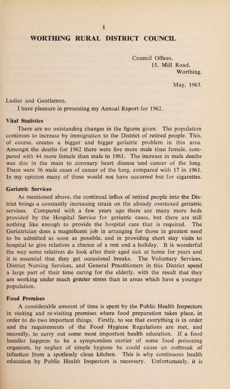 WORTHING RURAL DISTRICT COUNCIL Council Offices, 15, Mill Road, Worthing. May, 1963. Ladies and Gentlemen, I have pleasure in presenting my Annual Report for 1962. Vital Statistics There are no outstanding changes in the figures given. The population continues to increase by immigration to the District of retired people. This, of course, creates 'a bigger and bigger geriatric problem in this area. Amongst the deaths for 1962 there were five more male than female, com¬ pared with 44 more female than male in 1961. The increase in male deaths was due in the main to coronary heart disease 'and cancer of the lung. There were 36 male cases of cancer of the lung, compared with 17 in 1961. In my opinion many of these would not have occurred but for cigarettes. Geriatric Services As mentioned above, the continual influx of retired people into the Dis¬ trict brings a constantly increasing strain on the already overtaxed geriatric services. Compared with a few years ago there are many more beds provided by the Hospital Service for geriatric cases, but there are still nothing like enough to provide the hospital care that is required. The Geriatrician does a magnificent job in arranging for those in greatest need to be admitted as soon as possible, and in providing short stay visits to hospital to give relatives a chance of a rest and a holiday. It is wonderful the way some relatives do look after their aged sick at home for years and it is essential that they get occasional breaks. The Voluntary Services, District Nursing Services, and General Practitioners in this District spend a large part of their time caring for the elderly, with the result that they are working under much greater stress than in areas which have a younger population. Food Premises A considerable amount of time is spent by the Public Health Inspectors in visiting and re-visiting premises where food preparation takes place, in order to do two important things. Firstly, to see that everything is in order and the requirements of the Food Hygiene Regulations are met, and secondly, to carry out some most important health education. If a food handler happens to be a symptomless carrier of some food poisoning organism, by neglect of simple hygiene he could cause an outbreak of infection from a spotlessly clean kitchen. This is why continuous health education by Public Health Inspectors is necessary. Unfortunately, it is