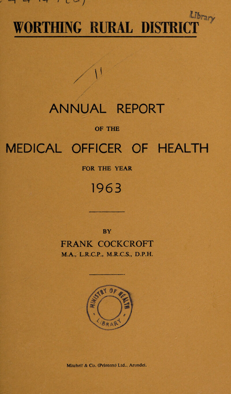 Ub WORTHING RURAL DISTRICT Ury ANNUAL REPORT OF THE MEDICAL OFFICER OF HEALTH FOR THE YEAR 1963 BY FRANK COCKCROFT M.A., L.R.C.P., M.R.C.S., D.P.H. Mitchell & Co. (Printers) Ltd.. Arundel.