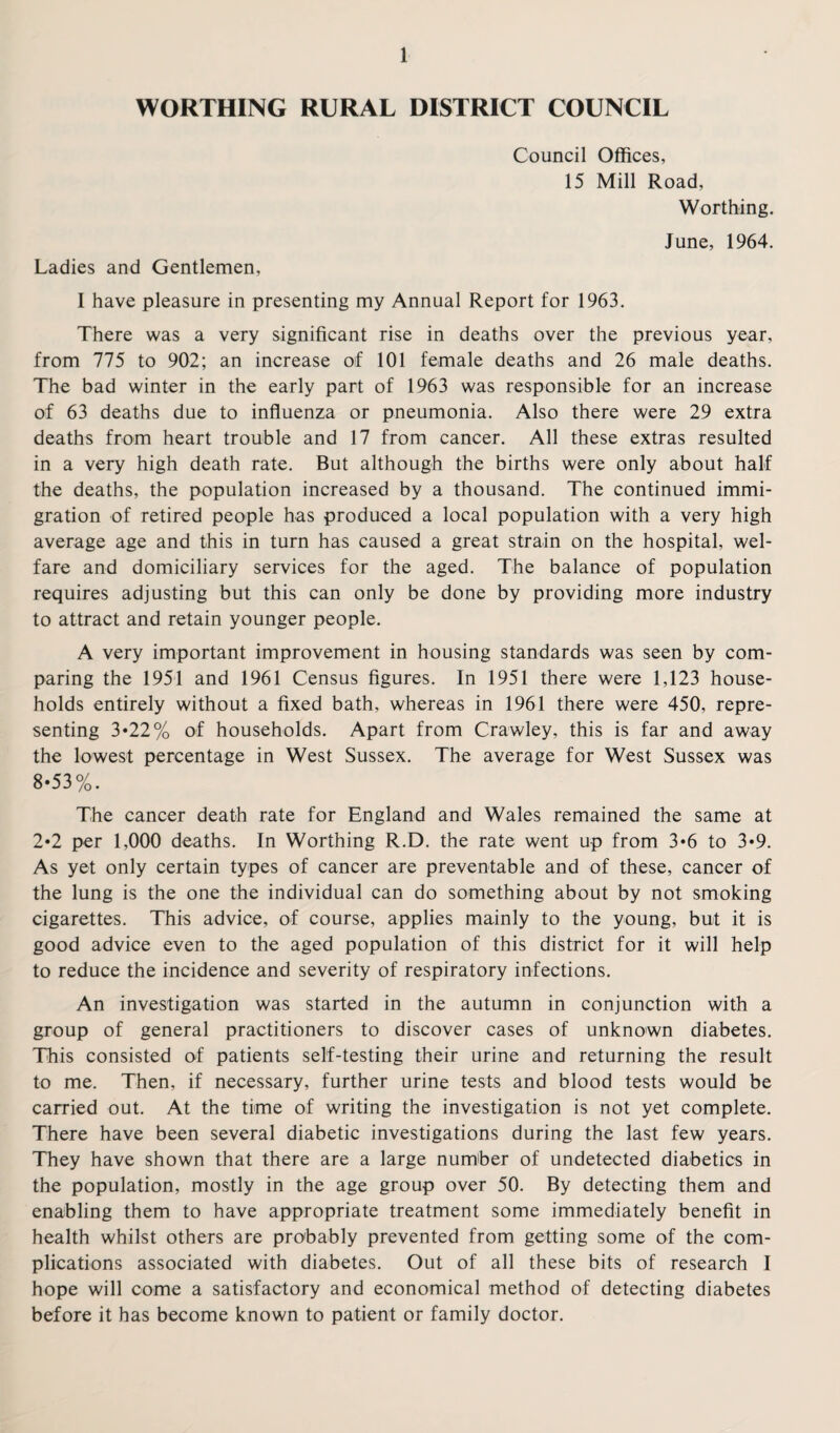 WORTHING RURAL DISTRICT COUNCIL Council Offices, 15 Mill Road, Worthing. June, 1964. Ladies and Gentlemen, 1 have pleasure in presenting my Annual Report for 1963. There was a very significant rise in deaths over the previous year, from 775 to 902; an increase of 101 female deaths and 26 male deaths. The bad winter in the early part of 1963 was responsible for an increase of 63 deaths due to influenza or pneumonia. Also there were 29 extra deaths from heart trouble and 17 from cancer. All these extras resulted in a very high death rate. But although the births were only about half the deaths, the population increased by a thousand. The continued immi¬ gration of retired people has produced a local population with a very high average age and this in turn has caused a great strain on the hospital, wel¬ fare and domiciliary services for the aged. The balance of population requires adjusting but this can only be done by providing more industry to attract and retain younger people. A very important improvement in housing standards was seen by com¬ paring the 1951 and 1961 Census figures. In 1951 there were 1,123 house¬ holds entirely without a fixed bath, whereas in 1961 there were 450, repre¬ senting 3«22% of households. Apart from Crawley, this is far and away the lowest percentage in West Sussex. The average for West Sussex was 8-53%. The cancer death rate for England and Wales remained the same at 2*2 per 1,000 deaths. In Worthing R.D. the rate went up from 3*6 to 3*9. As yet only certain types of cancer are preventable and of these, cancer of the lung is the one the individual can do something about by not smoking cigarettes. This advice, of course, applies mainly to the young, but it is good advice even to the aged population of this district for it will help to reduce the incidence and severity of respiratory infections. An investigation was started in the autumn in conjunction with a group of general practitioners to discover cases of unknown diabetes. This consisted of patients self-testing their urine and returning the result to me. Then, if necessary, further urine tests and blood tests would be carried out. At the time of writing the investigation is not yet complete. There have been several diabetic investigations during the last few years. They have shown that there are a large number of undetected diabetics in the population, mostly in the age group over 50. By detecting them and enabling them to have appropriate treatment some immediately benefit in health whilst others are probably prevented from getting some of the com¬ plications associated with diabetes. Out of all these bits of research I hope will come a satisfactory and economical method of detecting diabetes before it has become known to patient or family doctor.