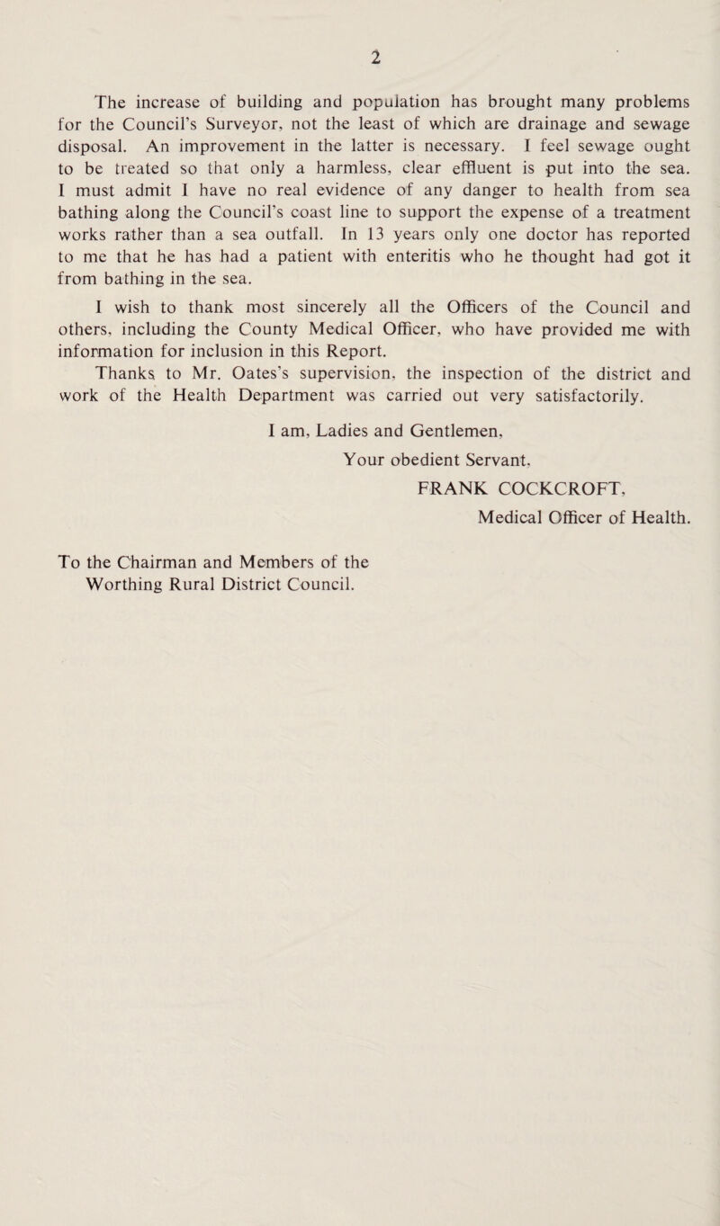 The increase of building and population has brought many problems for the Council’s Surveyor, not the least of which are drainage and sewage disposal. An improvement in the latter is necessary. I feel sewage ought to be treated so that only a harmless, clear effluent is put into the sea. I must admit I have no real evidence of any danger to health from sea bathing along the Council’s coast line to support the expense of a treatment works rather than a sea outfall. In 13 years only one doctor has reported to me that he has had a patient with enteritis who he thought had got it from bathing in the sea. I wish to thank most sincerely all the Officers of the Council and others, including the County Medical Officer, who have provided me with information for inclusion in this Report. Thanks to Mr. Oates’s supervision, the inspection of the district and work of the Health Department was carried out very satisfactorily. I am, Ladies and Gentlemen, Your obedient Servant. FRANK COCKCROFT, Medical Officer of Health. To the Chairman and Members of the Worthing Rural District Council.