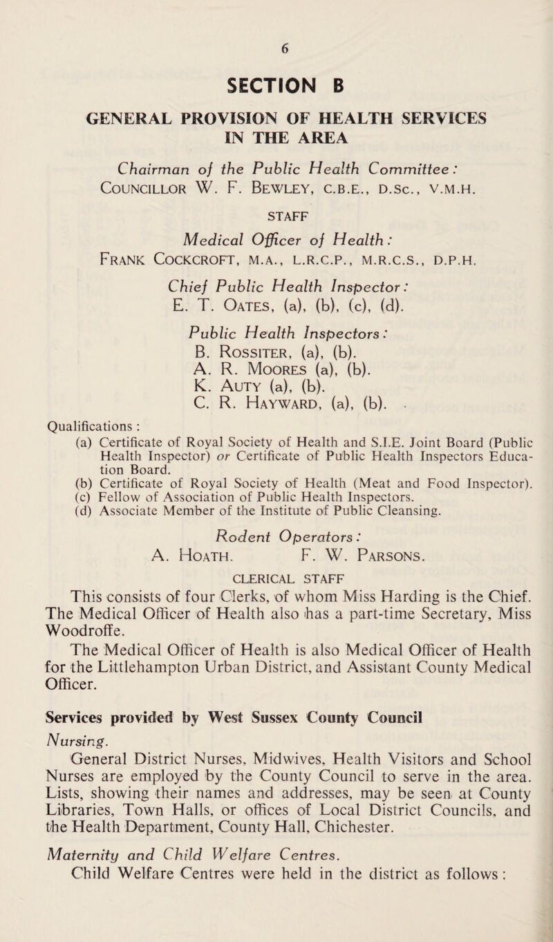 SECTION B GENERAL PROVISION OF HEALTH SERVICES IN THE AREA Chairman of the Public Health Committee: Councillor W. F. Bewley, c.b.e., d.sc., v.m.h. STAFF Medical Officer of Health : Frank Cockcroft, m.a., l.r.c.p., m.r.c.s., d.p.h. Chief Public Health Inspector: E. T. Oates, (a), (b), (c), (d). Public Health Inspectors: B. Rossiter, (a), (b). A. R. Moores (a), (b). K. Auty (a), (b). C. R. Hayward, (a), (b). . Qualifications : (a) Certificate of Royal Society of Health and S.I.E. Joint Board (Public Health Inspector) or Certificate of Public Health Inspectors Educa¬ tion Board. (b) Certificate of Royal Society of Health (Meat and Food Inspector). (c) Fellow of Association of Public Health Inspectors. (d) Associate Member of the Institute of Public Cleansing. Rodent Operators: A. Hoath. F. W. Parsons. CLERICAL STAFF This consists of four Clerks, of whom Miss Harding is the Chief. The Medical Officer of Health also has a part-time Secretary, Miss Woodroffe. The Medical Officer of Health is also Medical Officer of Health for the Liittlehampton Urban District, and Assistant County Medical Officer. Services provided by West Sussex County Council Nursing. General District Nurses, Mid wives. Health Visitors and School Nurses are employed by the County Council to serve in the area. Lists, showing their names and addresses, may be seen at County Libraries, Town Halls, or offices of Local District Councils, and the Health Department, County Hall, Chichester. Maternity and Child Welfare Centres. Child Welfare Centres were held in the district as follows;
