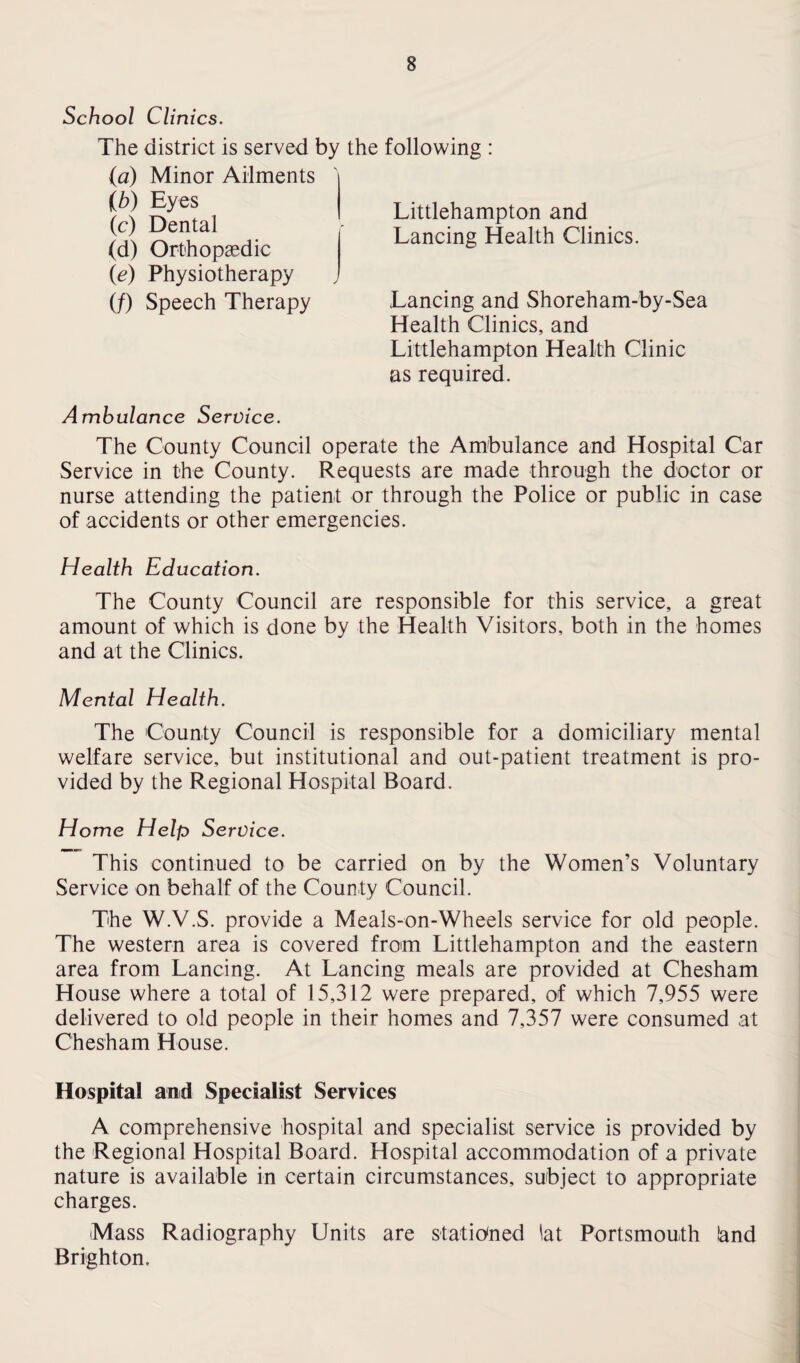 School Clinics. The district is served by the following : (a) Minor Ailments (b) Eyes (c) Dental (d) Orthopaedic (ie) Physiotherapy (/) Speech Therapy Lancing and Shoreham-by-Sea Health Clinics, and Littlehampton Health Clinic as required. Littlehampton and Lancing Health Clinics. Ambulance Service. The County Council operate the Ambulance and Hospital Car Service in the County. Requests are made through the doctor or nurse attending the patient or through the Police or public in case of accidents or other emergencies. Health Education. The County Council are responsible for this service, a great amount of which is done by the Health Visitors, both in the homes and at the Clinics. Mental Health. The County Council is responsible for a domiciliary mental welfare service, but institutional and out-patient treatment is pro¬ vided by the Regional Hospital Board. Home Help Service. This continued to be carried on by the Women’s Voluntary Service on behalf of the County Council. The W.V.S. provide a Meals-on-Wheels service for old people. The western area is covered from Littlehampton and the eastern area from Lancing. At Lancing meals are provided at Chesham House where a total of 15,312 were prepared, of which 7,955 were delivered to old people in their homes and 7,357 were consumed at Chesham House. Hospital and Specialist Services A comprehensive hospital and specialist service is provided by the Regional Hospital Board. Hospital accommodation of a private nature is available in certain circumstances, subject to appropriate charges. Mass Radiography Units are stationed lat Portsmouth land Brighton.