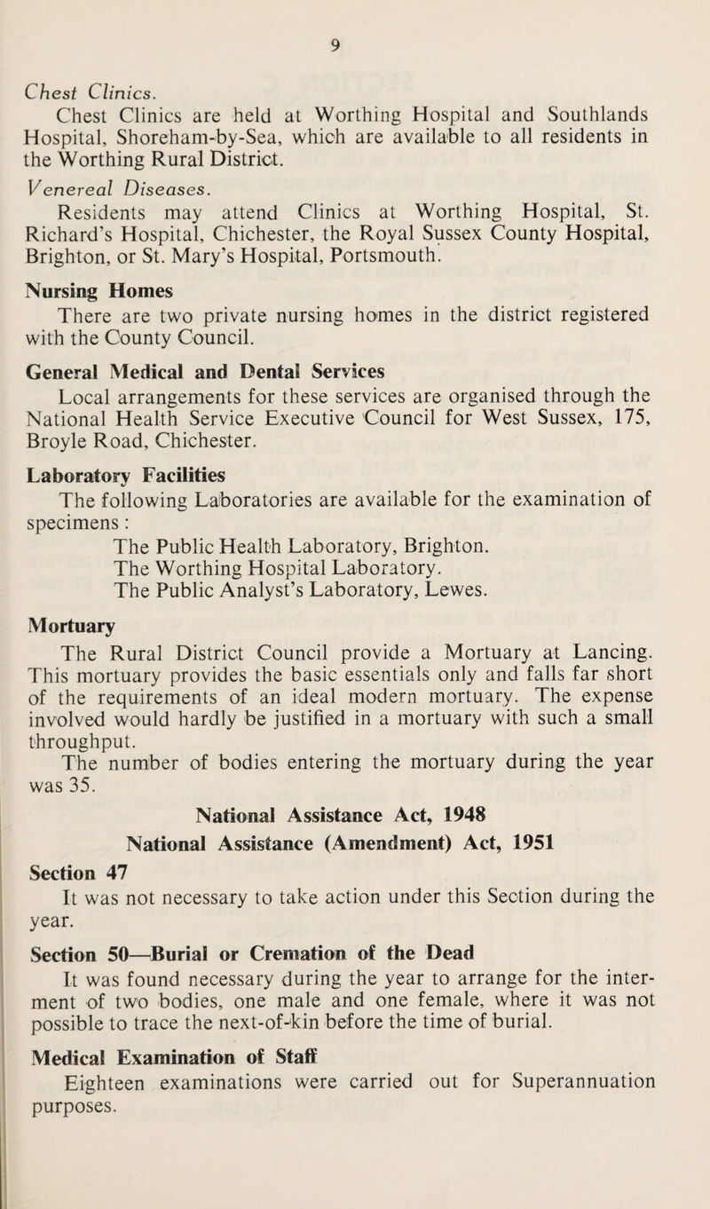 Chest Clinics. Chest Clinics are held at Worthing Hospital and Southlands Hospital, Shoreham-by-Sea, which are available to all residents in the Worthing Rural District. Venereal Diseases. Residents may attend Clinics at Worthing Hospital, St. Richard’s Hospital, Chichester, the Royal Sussex County Hospital, Brighton, or St. Mary’s Hospital, Portsmouth. Nursing Homes There are two private nursing homes in the district registered with the County Council. Genera! Medical and Dental Services Local arrangements for these services are organised through the National Health Service Executive Council for West Sussex, 175, Broyle Road, Chichester. Laboratory Facilities The following Laboratories are available for the examination of specimens: The Public Health Laboratory, Brighton. The Worthing Hospital Laboratory. The Public Analyst’s Laboratory, Lewes. Mortuary The Rural District Council provide a Mortuary at Lancing. This mortuary provides the basic essentials only and falls far short of the requirements of an ideal modern mortuary. The expense involved would hardly be justified in a mortuary with such a small throughput. The number of bodies entering the mortuary during the year was 35. National Assistance Act, 1948 National Assistance (Amendment) Act, 1951 Section 47 It was not necessary to take action under this Section during the year. Section 50—Burial or Cremation of the Dead It was found necessary during the year to arrange for the inter¬ ment of two bodies, one male and one female, where it was not possible to trace the next-of-kin before the time of burial. Medical Examination of Staff Eighteen examinations were carried out for Superannuation purposes.