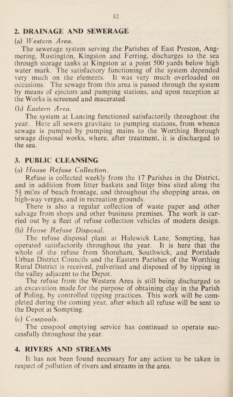2. DRAINAGE AND SEWERAGE (a) Western Area. The sewerage system serving the Parishes of East Preston, Ang- mering, Rustington, Kingston and Ferring, discharges to the sea through storage tanks at Kingston at a point 500 yards below high water mark. The satisfactory functioning of the system depended very much on the elements. It was very much overloaded on occasions. The sewage from this area is passed through the system by means of ejectors and pumping stations, and upon reception at the Works is screened and macerated. (b) Eastern Area. The system at Lancing functioned satisfactorily throughout the year. Here all sewers gravitate to pumping stations, from whence sewage is pumped by pumping mains to the Worthing Borough sewage disposal works, where, after treatment, it is discharged to the sea. 3. PUBLIC CLEANSING (a) House Refuse Collection. Refuse is collected weekly from the 17 Parishes in the District, and in addition from litter baskets and litter bins sited along the 5J miles of beach frontage, and throughout the shopping areas, on high-way verges, and in recreation grounds. There is also a regular collection of waste paper and other salvage from shops and other business premises. The work is car¬ ried out by a fleet of refuse collection vehicles of modern design. (b) Ho use Refuse Disposal. The refuse disposal plant at Halewick Lane, Sompting, has operated satisfactorily throughout the year. It is here that the whole of the refuse from Shoreham, Southwiek, and Portslade Urban District Councils and the Eastern Parishes of the Worthing Rural District is received, pulverised and disposed of by tipping in the valley adjacent to the Depot. The refuse from the Western Area is still being discharged to an excavation made for the purpose of obtaining clay in the Parish of Poling, by controlled tipping practices. This work will be com¬ pleted during the coming year, after which all refuse will be sent to the Depot at Sompting. (c) Cesspools. The cesspool emptying service has continued to operate suc¬ cessfully throughout the year. 4. RIVERS AND STREAMS It has not been found necessary for any action to be taken in respect of pollution of rivers and streams in the area.