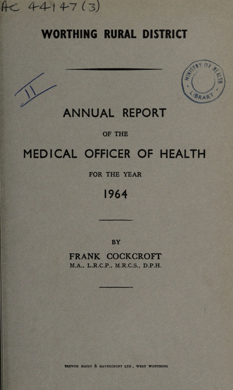 fS-C 4-4-1 4-7 i-3) WORTHING RURAL DISTRICT ANNUAL REPORT OF THE MEDICAL OFFICER OF HEALTH FOR THE YEAR 1964 FRANK COCKCROFT jfj,. T M.A., L.R.C.P., M.R.C.S., D.P.H. TREVOR HAIRD & HAVERCROFT LTD , WEST WORTHING