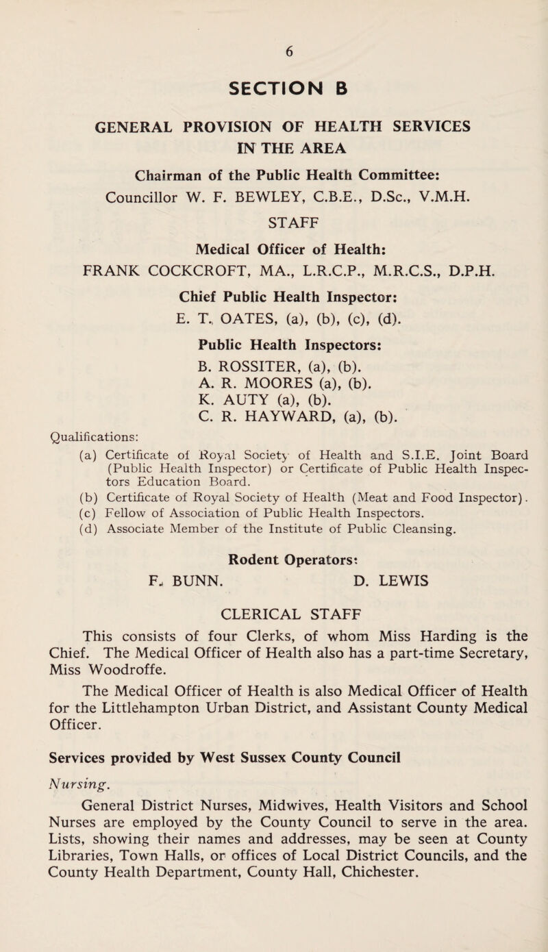 SECTION B GENERAL PROVISION OF HEALTH SERVICES IN THE AREA Chairman of the Public Health Committee: Councillor W. F. BEWLEY, C.B.E., D.Sc., V.M.H. STAFF Medical Officer of Health: FRANK COCKCROFT, MA., L.R.C.P., M.R.C.S., D.P.H. Chief Public Health Inspector: E. T., OATES, (a), (b), (c), (d). Public Health Inspectors: B. ROSSITER, (a), (b). A. R. MOORES (a), (b). K. AUTY (a), (b). C. R. HAYWARD, (a), (b). Qualifications: (a) Certificate ol Royal Society of Health and S.I.E. Joint Board (Public Health Inspector) or Certificate of Public Health Inspec¬ tors Education Board. (b) Certificate of Royal Society of Health (Meat and Food Inspector). (c) Fellow of Association of Public Health Inspectors. (d) Associate Member of the Institute of Public Cleansing. Rodent Operators: F. BUNN. D. LEWIS CLERICAL STAFF This consists of four Clerks, of whom Miss Harding is the Chief. The Medical Officer of Health also has a part-time Secretary, Miss Woodroffe. The Medical Officer of Health is also Medical Officer of Health for the Littlehampton Urban District, and Assistant County Medical Officer. Services provided by West Sussex County Council Nursing. General District Nurses, Midwives, Health Visitors and School Nurses are employed by the County Council to serve in the area. Lists, showing their names and addresses, may be seen at County Libraries, Town Halls, or offices of Local District Councils, and the County Health Department, County Hall, Chichester.