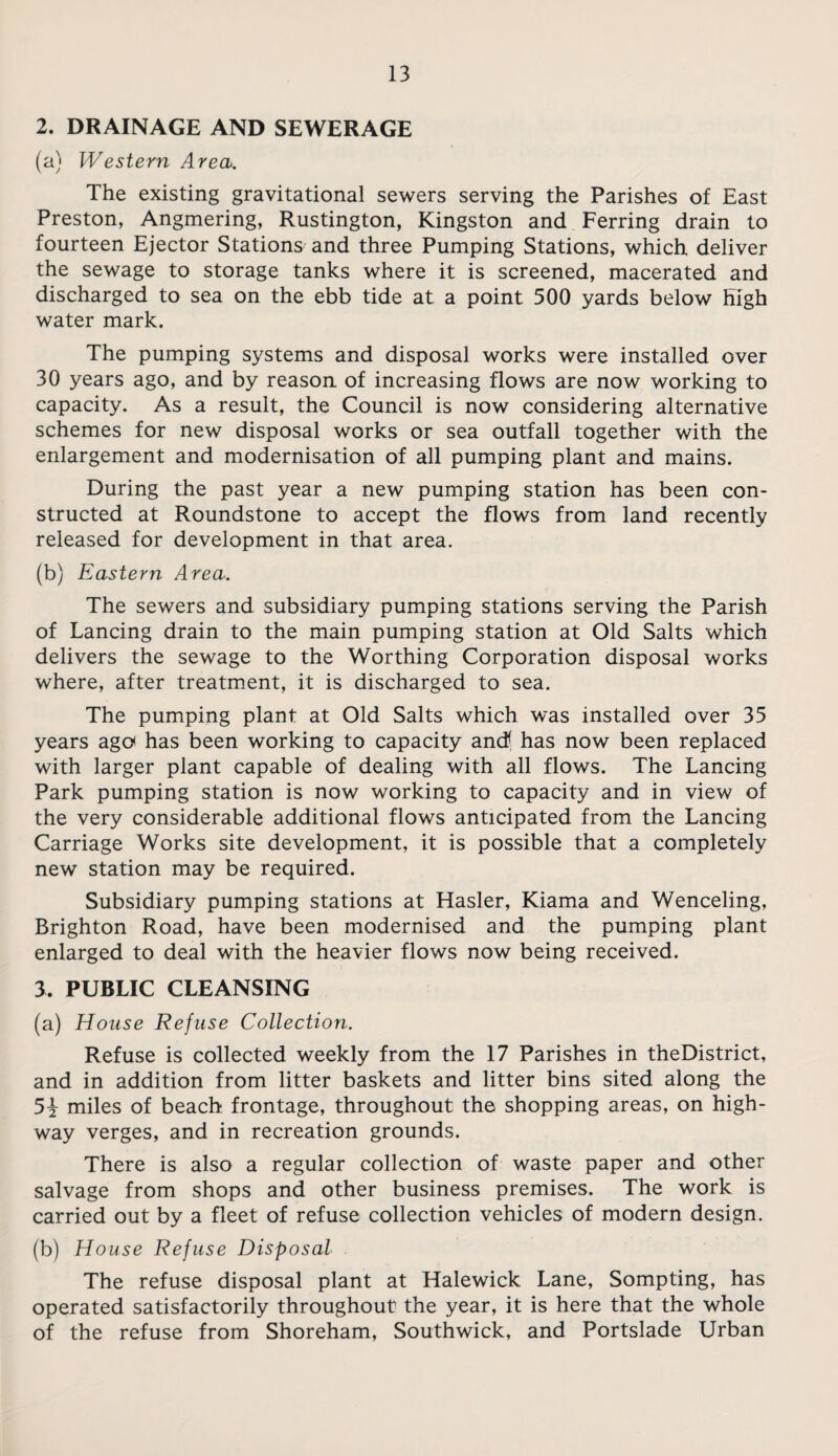 2. DRAINAGE AND SEWERAGE (a) Western Area. The existing gravitational sewers serving the Parishes of East Preston, Angmering, Rustington, Kingston and Ferring drain to fourteen Ejector Stations and three Pumping Stations, which deliver the sewage to storage tanks where it is screened, macerated and discharged to sea on the ebb tide at a point 500 yards below high water mark. The pumping systems and disposal works were installed over 30 years ago, and by reason of increasing flows are now working to capacity. As a result, the Council is now considering alternative schemes for new disposal works or sea outfall together with the enlargement and modernisation of all pumping plant and mains. During the past year a new pumping station has been con¬ structed at Roundstone to accept the flows from land recently released for development in that area. (b) Eastern Area. The sewers and subsidiary pumping stations serving the Parish of Lancing drain to the main pumping station at Old Salts which delivers the sewage to the Worthing Corporation disposal works where, after treatment, it is discharged to sea. The pumping plant at Old Salts which was installed over 35 years ago has been working to capacity and! has now been replaced with larger plant capable of dealing with all flows. The Lancing Park pumping station is now working to capacity and in view of the very considerable additional flows anticipated from the Lancing Carriage Works site development, it is possible that a completely new station may be required. Subsidiary pumping stations at Hasler, Kiama and Wenceling, Brighton Road, have been modernised and the pumping plant enlarged to deal with the heavier flows now being received. 3. PUBLIC CLEANSING (a) House Refuse Collection. Refuse is collected weekly from the 17 Parishes in theDistrict, and in addition from litter baskets and litter bins sited along the 5i miles of beach frontage, throughout the shopping areas, on high¬ way verges, and in recreation grounds. There is also a regular collection of waste paper and other salvage from shops and other business premises. The work is carried out by a fleet of refuse collection vehicles of modern design. (b) House Refuse Disposal The refuse disposal plant at Halewick Lane, Sompting, has operated satisfactorily throughout the year, it is here that the whole of the refuse from Shoreham, Southwick, and Portslade Urban