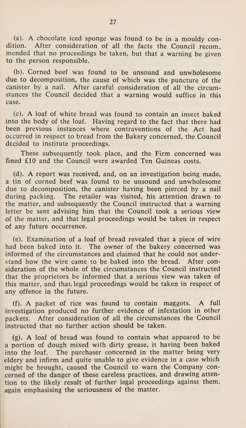 (a) . A chocolate iced sponge was found to be in a mouldy con¬ dition. After consideration of all the facts the Council recom. mended that no proceedings be taken, but that a warning be given to the person responsible. (b) . Corned beef was found to be unsound and unwholesome due to decomposition, the cause of which was the puncture of the canister by a nail. After careful consideration of all the circum¬ stances the Council decided that a warning would suffice in this case. (c) . A loaf of white bread was found tO' contain an insect baked into the body of the loaf. Having regard to the fact that there had been previous instances where contraventions of the Act had occurred in respect to bread from the Bakery concerned, the Council decided to institute proceedings. These subsequently took place, and the Firm concerned was fined £10 and the Council were awarded Ten Guineas costs. (d) . A report was received, and, on an investigation being made, a tin of corned beef was found to be unsound and unwholesome due to decomposition, the canister having been pierced by a nail during packing. The retailer was visited, his attention drawn to the matter, and subsequently the Council instructed that a warning letter be sent advising him that the Council took a serious view of the matter, and that legal proceedings would be taken in respect of any future occurrence. (e) . Examination of a loaf of bread revealed that a piece of wire had been baked into it. The owner of the bakery concerned was informed of the circumstances and claimed that he could not under¬ stand how the wire came to be baked into the bread. After con¬ sideration of the whole of the circumstances the Council instructed that the proprietors be informed that a serious view was taken of this matter, and that) legal proceedings would be taken in respect of any offence in the future. (f) . A packet of rice was found to contain maggots. A full investigation produced no further evidence of infestation in other packets. After consideration of all the circumstances the Council instructed that no further action should be taken. (g) . A loaf of bread was found to contain what appeared to be a portion of dough mixed with dirty grease, it having been baked into the loaf. The purchaser concerned in the matter being very eldery and infirm and quite unable to give evidence in a case which might be brought, caused the Council to warn the Company con¬ cerned of the danger of these careless practices, and drawing atten¬ tion to the likely result of further legal proceedings against them, again emphasising the seriousness of the matter.