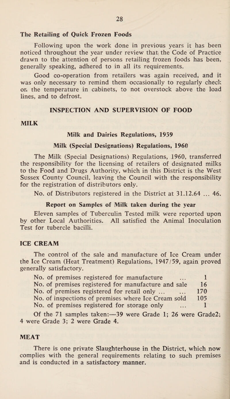 The Retailing of Quick Frozen Foods Following upon the work done in previous years it has been noticed throughout the year under review that the Code of Practice drawn to the attention of persons retailing frozen foods has been, generally speaking, adhered to in all its requirements. Good co-operation from retailers was again received, and it was only necessary to remind them occasionally to regularly check on the temperature in cabinets, to not overstock above the load lines, and to defrost. INSPECTION AND SUPERVISION OF FOOD MILK Milk and Dairies Regulations, 1959 Milk (Special Designations) Regulations, 1960 The Milk (Special Designations) Regulations, 1960, transferred the responsibility for the licensing of retailers of designated milks to the Food and Drugs Authority, which in this District is the West Sussex County Council, leaving the Council with the responsibility for the registration of distributors only. No. of Distributors registered in the District at 31.12.64 ... 46. Report on Samples of Milk taken during the year Eleven samples of Tuberculin Tested milk were reported upon by other Local Authorities. All satisfied the Animal Inoculation Test for tubercle bacilli. ICE CREAM The control of the sale and manufacture of Ice Cream under the Ice Cream (Heat Treatment) Regulations, 1947/59, again proved generally satisfactory. No. of premises registered for manufacture ... 1 No. of premises registered for manufacture and sale 16 No. of premises registered for retail only ... ... 170 No. of inspections of premises where Ice Cream sold 105 No. of premises registered for storage only ... 1 Of the 71 samples taken:—39 were Grade 1; 26 were Grade2; 4 were Grade 3; 2 were Grade 4. MEAT There is one private Slaughterhouse in the District, which now complies with the general requirements relating to such premises and is conducted in a satisfactory manner.