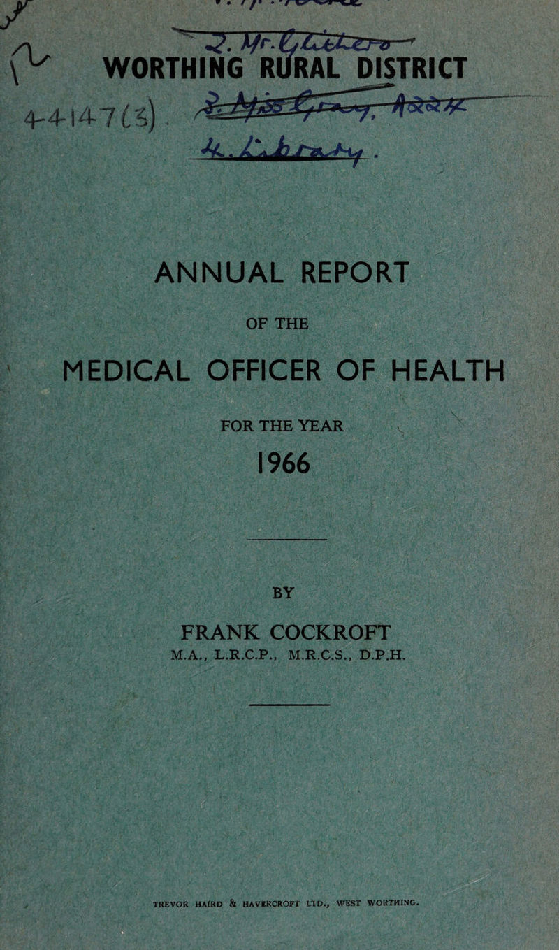A WORTHING RURAL DISTRICT 4-4-14 7 ANNUAL REPORT OF THE MEDICAL OFFICER OF HEALTH FOR THE YEAR 7^ 1966 FRANK COCKROFT M.A., L.R.C.P., M.R-C.S., D.P.H. TREVOR HAIRD & HAVEKCROrT LTD., WEST WORTHING.