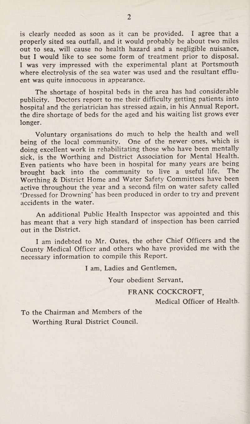 is clearly needed as soon as it can be provided. I agree that a properly sited sea outfall, and it would probably be about two miles out to sea, will cause no health hazard and a negligible nuisance, but I would like to see some form of treatment prior to disposal, I was very impressed with the experimental plant at Portsmouth where electrolysis of the sea water was used and the resultant efflu¬ ent was quite innocuous in appearance. The shortage of hospital beds in the area has had considerable publicity. Doctors report to me their difficulty getting patients into hospital and the geriatrician has stressed again, in his Annual Report, the dire shortage of beds for the aged and his waiting list grows ever longer. Voluntary organisations do much to help the health and well being of the local community. One of the newer ones, which is doing excellent work in rehabilitating those who have been mentally sick, is the Worthing and District Association for Mental Health. Even patients who have been in hospital for many years are being brought back into the community to live a useful life. The Worthing & District Home and Water Safety Committees have been active throughout the year and a second film on water safety called ‘Dressed for Drowning’ has been produced in order to try and prevent accidents in the water. An additional Public Health Inspector was appointed and this has meant that a very high standard of inspection has been carried out in the District. I am indebted to Mr. Oates, the other Chief Officers and the County Medical Officer and others who have provided me with the necessary information to compile this Report. I am, Ladies and Gentlemen, Your obedient Servant, FRANK COCKCROFT, Medical Officer of Health. To the Chairman and Members of the Worthing Rural District Council.