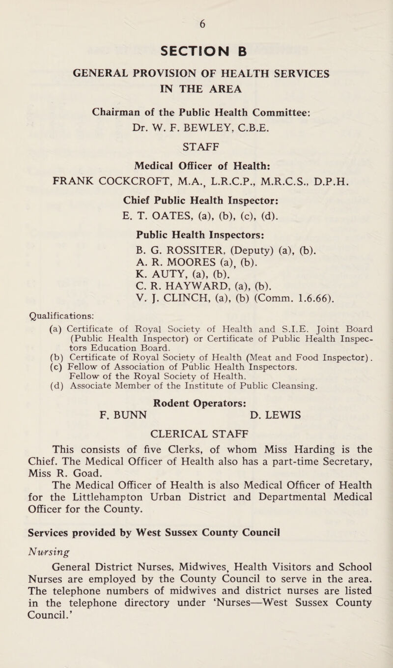 SECTION B GENERAL PROVISION OF HEALTH SERVICES IN THE AREA Chairman of the Public Health Committee: Dr. W. F. BEWLEY, C.B.E. STAFF Medical Oflticer of Health: FRANK COCKCROFT, M.A., L.R.C.P., M.R.C.S., D.P.H. Chief Public Health Inspector: E. T. OATES, (a), (b), (c), (d). Public Health Inspectors: B. G. ROSSITER, (Deputy) (a), (b). A. R. MOORES (a) (b). K. AUTY, (a), (b). C. R. HAYWARD, (a), (b). V. J. CLINCH, (a), (b) (Comm. 1.6.66). Qualifications: (a) Certificate of Royal Society of Health and S.I.E. Joint Board (Public Health Inspector) or Certificate of Public Health Inspec¬ tors Education Board. (b) Certificate of Royal Society of Health (Meat and Food Inspector). (c) Fellow of Association of Public Health Inspectors. Fellow of the Royal Society of Health. (d) Associate Member of the Institute of Public Cleansing. Rodent Operators: F. BUNN D. LEWIS CLERICAL STAFF This consists of five Clerks, of whom Miss Harding is the Chief. The Medical Officer of Health also has a part-time Secretary, Miss R. Goad. The Medical Officer of Health is also Medical Officer of Health for the Littlehampton Urban District and Departmental Medical Officer for the County. Services provided by West Sussex County Council Nursing General District Nurses, Midwives, Health Visitors and School Nurses are employed by the County Council to serve in the area. The telephone numbers of midwives and district nurses are listed in the telephone directory under ‘Nurses—West Sussex County Council.’
