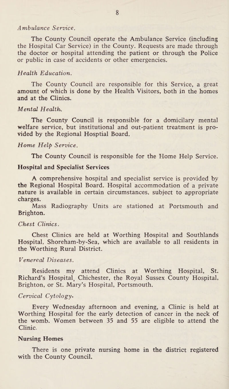Ambulance Service. The County Council operate the Ambulance Service (including the Hospital Car Service) in the County. Requests are made through the doctor or hospital attending the patient or through the Police or public in case of accidents or other emergencies. Health Education. The County Council are responsible for this Service, a great amount of which is done by the Health Visitors, both in the homes and at the Clinics. Mental Health. The County Council is responsible for a domicilary mental welfare service, but institutional and out-patient treatment is pro¬ vided by the Regional Hosptial Board. Home Help Service. The County Council is responsible for the Home Help Service. Hospital and Specialist Services A comprehensive hospital and specialist service is provided by the Regional Hospital Board. Hospital accommodation of a private nature is available in certain circumstances, subject to appropriate charges. Mass Radiography Units are stationed at Portsmouth and Brighton. Chest Clinics. Chest Clinics are held at Worthing Hospital and Southlands Hospital, Shoreham-by-Sea, which are available to all residents in the Worthing Rural District. Venereal Diseases. Residents my attend Clinics at Worthing Hospital, St. Richard’s Hospital^ Chichester, the Royal Sussex County Hospital, Brighton, or St. Mary’s Hospital, Portsmouth. Cervical Cytology- Every Wednesday afternoon and evening, a Clinic is held at Worthing Hospital for the early detection of cancer in the neck of the womb. Women between 35 and 55 are eligible to attend the Clinic, Nursing Homes There is one private nursing home in the district registered with the County Council.