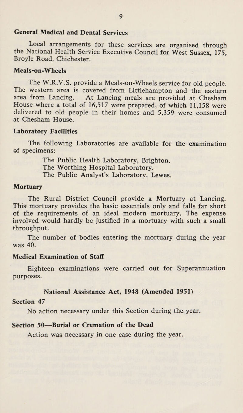 General Medical and Dental Services Local arrangements for these services are organised through the National Health Service Executive Council for West Sussex, 175, Broyle Road, Chichester. Meals-on-Wheels The W.R.V.S. provide a Meals-on-Wheels service for old people. The western area is covered from Littlehampton and the eastern area from Lancing. At Lancing meals are provided at Chesham House where a total of 16,517 were prepared, of which 11,158 were delivered to old people in their homes and 5,359 were consumed at Chesham House. Laboratory Facilities The following Laboratories are available for the examination of specimens: The Public Health Laboratory, Brighton. The Worthing Hospital Laboratory. The Public Analyst’s Laboratory, Lewes. Mortuary The Rural District Council provide a Mortuary at Lancing. This mortuary provides the basic essentials only and falls far short of the requirements of an ideal modern mortuary. The expense involved would hardly be justified in a mortuary with such a small throughput. The number of bodies entering the mortuary during the year was 40. Medical Examination of Staff Eighteen examinations were carried out for Superannuation purposes. National Assistance Act, 1948 (Amended 1951) Section 47 No action necessary under this Section during the year. Section 50—Burial or Cremation of the Dead Action was necessary in one case during the year.
