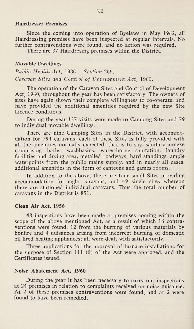 Hairdresser Premises Since the coming into operation of Byelaws in May 1962, all Hairdressing premises have been inspected at regular intervals. No further contraventions were found, and no action was required. There are 37 Hairdresing premises wtihin the District. Movable Dwellings Public Health Act, 1936. Section 269. Caravan Sites and Control of Develofment Act, 1960. The operation of the Caravan Sites and Control of Development Act, 1960, throughout the year has been satisfactory. The owners of sites have again shown their complete willingness to co-operate, and have provided the additional amenities required by the new Site Licence conditions. During the year 137 visits were made to Camping Sites and 79 to individual movable dwellings. There are nine Camping Sites in the District, with accommo¬ dation for 794 caravans, each of these Sites is fully provided with all the amenities normally expected, that is to say, sanitary annexe comprising baths, washbasins, water-borne sanitation, laundry facilities and drying area, metalled roadways, hard standings, ample waterpoints from the public mains supply, and in nearly all cases, additional amenities in the form of canteens and games rooms. In addition to the above, there are four small Sites providing accommodation for eight caravans, and 49 single sites whereon there are stationed individual caravans. Thus the total number of caravans in the District is 851. Clean Air Act, 1956 48 inspections have been made at premises coming within the scope of the above mentioned Act, as a result of which 16 contra¬ ventions were found, 12 from the burning of various materials by bonfire and 4 nuisances arising from incorrect burning of domestic oil fired heating appliances; all were dealt with satisfactorily. Three applications for the approval of furnace installations for the purpose of Section 111 (ii) of the Act were appro'^ed, and the Certificates issued. Noise Abatement Act, 1960 During the year it has been necessary to carry out inspections at 24 premises in relation to complaints received on noise nuisance. At 2 of these premises contraventions were found, and at 2 were found to have been remedied.