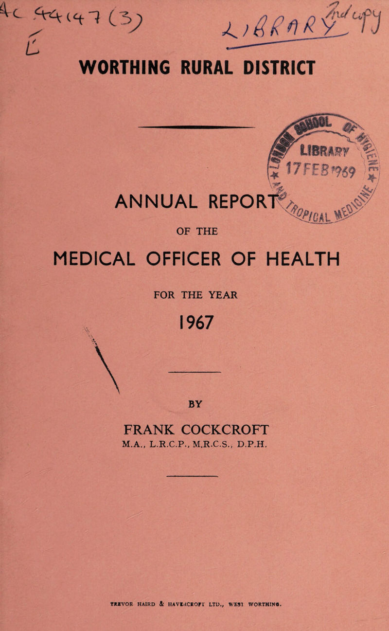 WORTHING RURAL DISTRICT ANNUAL OF THE m MEDICAL OFFICER OF HEALTH FOR THE YEAR 1967 BY FRANK COCKCROFT M.A., L.R.C.P.. M.R.C.S., D.P.H. TMVOR HAIRD 4 HAVlRCHOri LTD., WEST WORTHIN8.