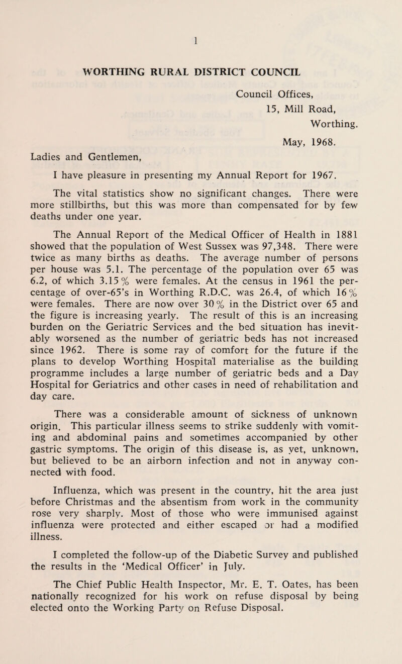 WORTHING RURAL DISTRICT COUNCIL Council Offices, 15, Mill Road, Worthing. May, 1968. Ladies and Gentlemen, I have pleasure in presenting my Annual Report for 1967. The vital statistics show no significant changes. There were more stillbirths, but this was more than compensated for by few deaths under one year. The Annual Report of the Medical Officer of Health in 1881 showed that the population of West Sussex wasi 97,348. There were twice as many births as deaths. The average number of persons per house was 5.1. The percentage of the population over 65 was 6.2, of which 3.15% were females. At the census in 1961 the per¬ centage of over-65’s in Worthing R.D.C. was 26.4, of which 16 % were females. There are now over 30 % in the District over 65 and the figure is increasing yearly. The result of this is an increasing burden on the Geriatric Services and the bed situation has inevit¬ ably worsened as the number of geriatric beds has not increased since 1962. There is some ray of comfort for the future if the plans to develop Worthing Hospital materialise as the building programme includes a large number of geriatric beds and a Day Hospital for Geriatrics and other cases in need of rehabilitation and day care. There was a considerable amount of sickness of unknown origin. This particular illness seems to strike suddenly with vomit¬ ing and abdominal pains and sometimes accompanied by other gastric symptoms. The origin of this disease is, as yet, unknown, but believed to be an airborn infection and not in anyway con¬ nected with food. Influenza, which was present in the country, hit the area just before Christmas and the absentism from work in the community rose very sharply. Most of those who were immunised against influenza were protected and either escaped or had a modified illness. I completed the follow-up of the Diabetic Survey and published the results in the ‘Medical Officer’ in July. The Chief Public Health Inspector, Mr. E. T. Oates, has been nationally recognized for his work on refuse disposal by being elected onto the Working Party on Refuse Disposal.