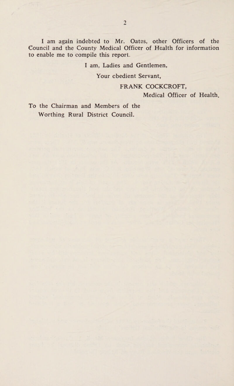 I am again indebted to Mr. Oates, other Officers of the Council and the County Medical Officer of Health for information to enable me to compile this report. I am, Ladies and Gentlemen, Your obedient Servant, FRANK COCKCROFT, Medical Officer of Health. To the Chairman and Members of the Worthing Rural District Council.