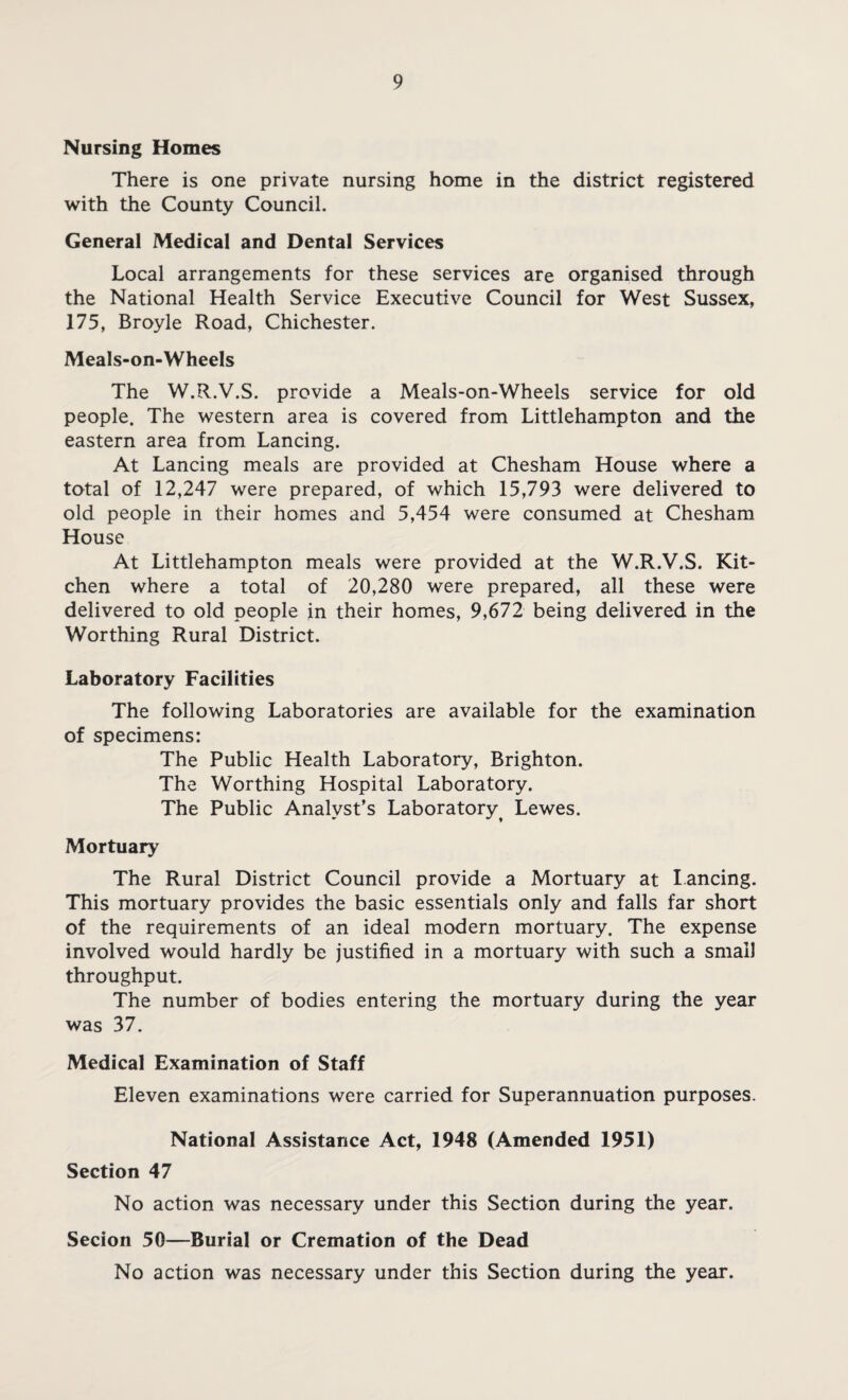Nursing Homes There is one private nursing home in the district registered with the County Council. General Medical and Dental Services Local arrangements for these services are organised through the National Health Service Executive Council for West Sussex, 175, Broyle Road, Chichester. Meals-on-Wheels The W.R.V.S. provide a Meals-on-Wheels service for old people. The western area is covered from Littlehampton and the eastern area from Lancing. At Lancing meals are provided at Chesham House where a total of 12,247 were prepared, of which 15,793 were delivered to old people in their homes and 5,454 were consumed at Chesham House At Littlehampton meals were provided at the W.R.V.S. Kit¬ chen where a total of 20,280 were prepared, all these were delivered to old people in their homes, 9,672 being delivered in the Worthing Rural District. Laboratory Facilities The following Laboratories are available for the examination of specimens: The Public Health Laboratory, Brighton. The Worthing Hospital Laboratory. The Public Analyst’s Laboratory^ Lewes. Mortuary The Rural District Council provide a Mortuary at lancing. This mortuary provides the basic essentials only and falls far short of the requirements of an ideal modern mortuary. The expense involved would hardly be justified in a mortuary with such a small throughput. The number of bodies entering the mortuary during the year was 37. Medical Examination of Staff Eleven examinations were carried for Superannuation purposes. National Assistance Act, 1948 (Amended 1951) Section 47 No action was necessary under this Section during the year. Secion 50—Burial or Cremation of the Dead No action was necessary under this Section during the year.