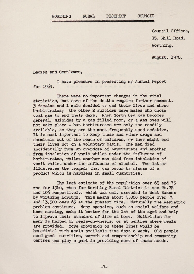 Council Offices, 15, Mill Road, Worthing. August, 1970. Ladies and Gentlemen, I have pleasure in presenting my Annual Report for 1969. There were no important changes in the vital statistics, but some of the deaths require further comment. 5 females and 1 male decided to end their lives and chose barbiturates; the other 2 suicides were males ^o chose coal gas to end their days. When North Sea gajs becomes general, suicides by a gas filled room, or a gas oven will not take place - but barbiturates are only too readily available, as they are the most frequently used sedative. It is most important to keep these and other drugs and chemicals out of the reach of children, or they mi^t end their lives not on a voluntary basis. One man died accidentally from an overdose of barbiturate and another from inhalation of vomit idiilst under the influence of barbiturates, whilst another man died from inhalation of vomit v^ilst under the influence of alcohol. The latter illustrates the tragedy that can occur by misuse of a product which is harmless in small quantities. The last -estimate of the population over 65 and 75 was for 1966, when for Worthing Rural District it was 28.2^ and 10^ respectively, idiich was only exceeded in West Sussex by Worthing Borou^. This means about 5,000 people over 75 and 13,500 over 65 at the present time. Naturally the geriatric problem continues. Many agencies, such as social welfare and home nursing, make it better for the lot of the aged and help to improve their standard of life at home. Nuitrition for many is helped by meals-on-v^eels, or at centres idiere meals are provided. More provision on these lines would be beneficial with meals available five days a week. Old people need good nutrition, warmth and companionship and community centres can play a part in providing some of these needs. -1-
