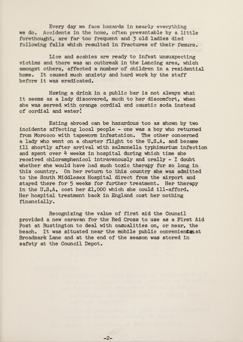 Every day we face hazards in nearly everything we do. Accidents in the home, often preventable by a little forethought, are far too frequent and 3 old ladies died following falls which resulted in fractures of their femurs. Lice and scabies are ready to infest unsuspecting victims and there was an outbreak in the Lancing area, which amongst others, affected a number of children in a residential home. It caused much anxiety and hard work by the staff before it was eradicated. Having a drink in a public bar is not always v^at it seems as a lady discovered, much to her discomfort, when she was served with orange cordial and caustic soda instead of cordial and water I Eating abroad can be hazardous too as shown by two incidents affecting local people - one was a boy who returned from Morocco with tapeworm infestation. The other concerned a lady who went on a charter fli^t to the U.S.A. and became ill shortly after arrival with salmonella typhlmurium infection and spent over 4 weeks in hospital during which time she received chloramphenicol intravenously and orally - I doubt whether she would have had such toxic therapy for so long in this country* On her return to this country she was admitted to the South Middlesex Hospital direct from the airport and stayed there for 5 weeks for further treatment. Her therapy in the U.S.A. cost her £1,000 which she could ill-afford. Her hospital treatment back in England cost her nothing financially. Recognizing the value of first aid the Coiancil provided a new caravan for the Red Cross to use as a First Aid Post at ftustington to deal with casualities on, or near, the beach. It was situated near the mobile public convenientesat Broadmark Lane and at the end of the season was stored in safety at the Council Depot. -2-
