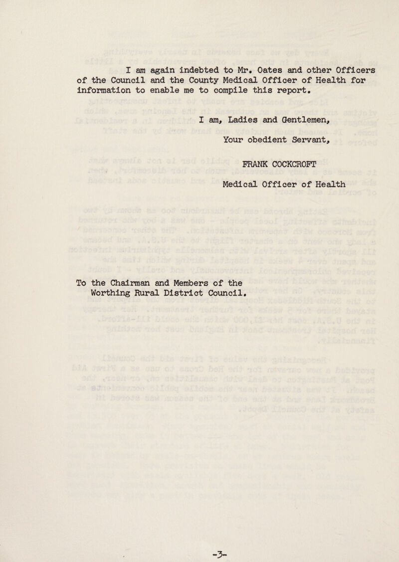 I am a^aln indebted to Mr, Oates and other Officers of the Coiincil and the County Medical Officer of Health for information to enable me to compile this report. I am. Ladies and Gentlemen, Your obedient Servant, PRANK COCKCROFT Medical Officer of Health To the Chairman and Members of the Worthing Rural District Council,