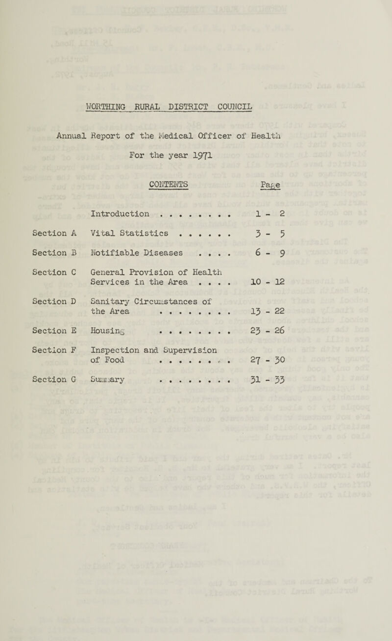 Annual Report of the Medical Officer of Health For the year 1971 CONTENTS Page Introduction . 1 - 2 Section A Vital Statistics . 3 - 5 Section B Notifiable Diseases .... 6 - 9 Section C General Provision of Health Services in the Area .... 10 - 12 Section D Sanitary Circumstances of the Area . 13 - 22 Section E Housing . 23 - 26 Section F Inspection and Supervision of Food .. c . 27 - 30 Section G Summary . 31 - 33