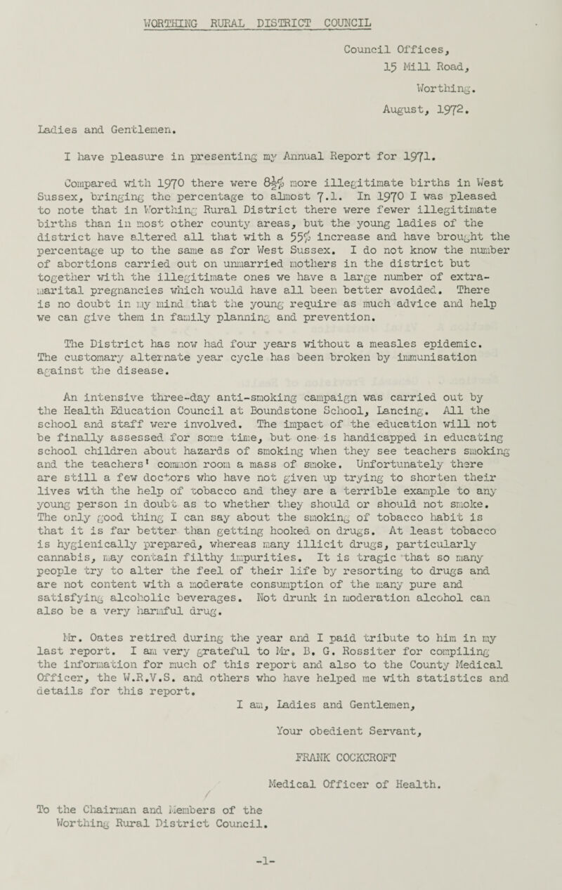 Council Offices, 15 Mi3JL Road, Worthing. August, 1972* Ladies and Gentlemen. I have pleasure in presenting my Annual Report for 1971* Compared with 1970 there were more illegitimate births in West Sussex, bringing the percentage to almost 7*1* In 197^ I was pleased to note that in Worthing Rural District there were fewer illegitimate births than in most other county areas, but the young ladies of the district have altered all that with a 55$ increase and have brought the percentage up to the same as for West Sussex. I do not know the number of abortions carried out on unmarried mothers in the district but together with the illegitimate ones we have a large number of extra¬ marital pregnancies which would have all been better avoided. There is no doubt in my mind that the young require as much advice and help we can give them in family planning and prevention. The District has now had four years without a measles epidemic. The customary alternate year cycle has been broken by immunisation against the disease. An intensive three-day anti-smoking campaign was carried out by the Health Education Council at Boundstone School, Lancing. All the school and staff were involved. The impact of the education will not be finally assessed for some time, but- one- is handicapped in educating school children about hazards of smoking when they see teachers smoking and the teachers1 common room a mass of smoke. Unfortunately there are still a few doctors who have not given up trying to shorten their lives with the help of tobacco and they are a terrible example to any young person in doubt as to whether they should or should not smoke. The only good thing I can say about the smoking of tobacco habit is that it is far better than getting hooked on drugs. At least tobacco is hygienically prepared, whereas many illicit drugs, particularly cannabis, may contain filthy impurities. It is tragic that so many people try to alter the feel of their life by resorting to drugs and are not content with a moderate consumption of the many pure and satisfying alcoholic beverages. Not drunk in moderation alcohol can also be a very harmful drug. Mr. Oates retired during the year and I paid tribute to him in my last report. I am very grateful to Mr. B. G. Rossiter for compiling the information for much of this report and also to the County Medical Officer, the W.R.V.S. and others who have helped me with statistics and details for this report. I am. Ladies and Gentlemen, Your obedient Servant, FRANK COCKCROFT Medical Officer of Health. To the Chairman and Members of the Worthing Rural District Council. -1-