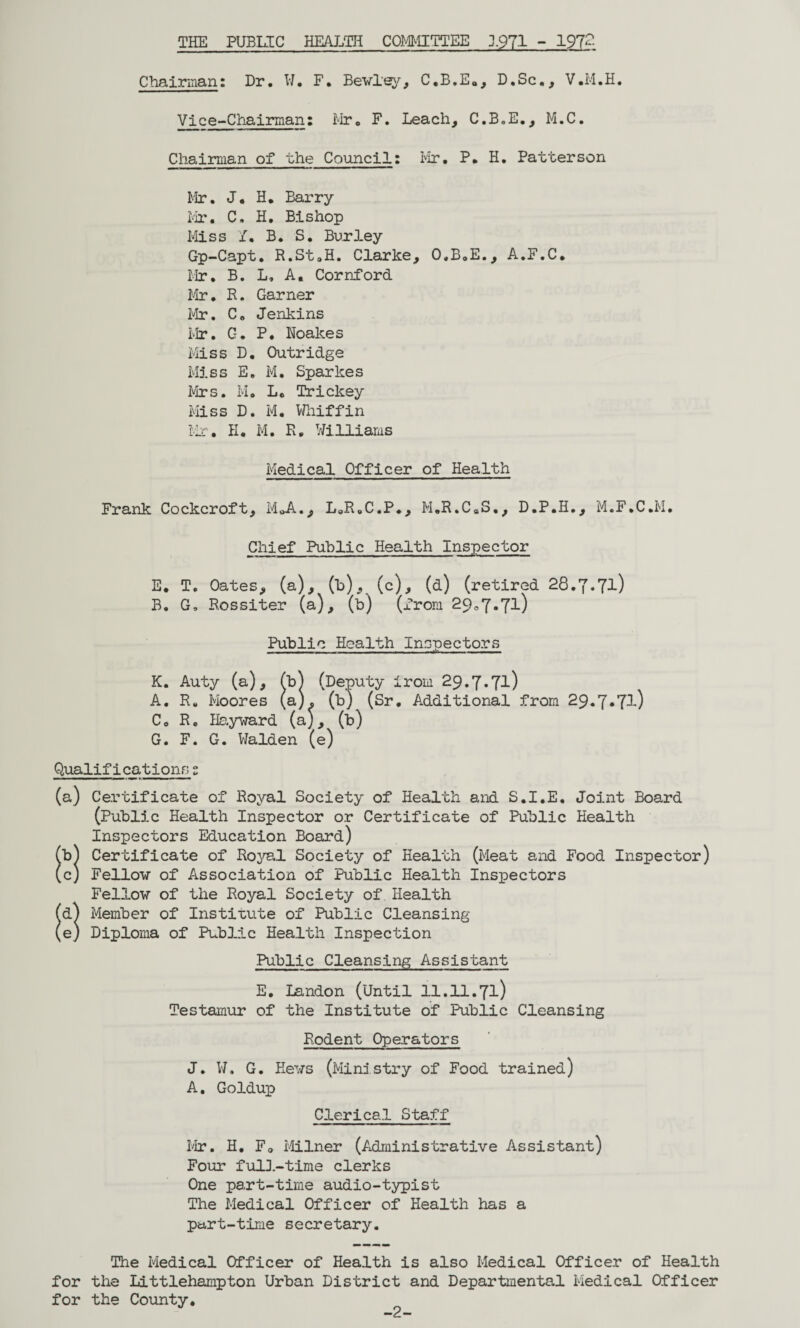 THE PUBLIC HEALTH COMMITTEE 1971 - 197?- Chairman: Dr. W. F. Bewley, C.B.E., D.Sc., V.M.H. Vice-Chairman: Mr. F. Leach, C.B.E., M.C. Chairman of the Council: Mr. P. H. Patterson Mr. J. H. Barry Mi’. C, H. Bishop Miss if. B. S. Burley Gp-Capt. R.St.H. Clarke, O.B.E., A.F.C, Mr, B. L, A. Cornford Mr. R. Garner Mr. Co Jenkins Mr. G. P. Noakes Miss D. Outridge Miss E. M. Sparkes Mrs. M. Lc Trickey Miss D. M. Whiffin Mr. H. M. R, Williams Medical Officer of Health Frank Cockcroft, M„A., LoR.C.P., M.R.CsS., D.P.H., M.F.C.M. Chief Public Health Inspector E. T. Oates, (a), (b), (c), (d) (retired 28.7.71) B. G, Rossiter (a), (b) (from 290,7.71) Public Health Inspectors —.. . . ...Jn,. K. Auty (a), Cb) (Deputy irom 29.7.71) A. R. Moores (a), (b) (Sr. Additional from 29.7*7^) Co R. Hayward (a), (b) G. F. G. Walden (e) Qualifications 2 (a) Certificate of Royal Society of Health and S.I.E. Joint Board (Public Health Inspector or Certificate of Public Health Inspectors Education Board) Cb) Certificate of Royal Society of Health (Meat and Food Inspector) (c) Fellow of Association of Public Health Inspectors Fellow of the Royal Society of Health (d) Member of Institute of Public Cleansing (e) Diploma of Pub3_ic Health Inspection Public Cleansing Assistant E. Landon (Until il.ll.7i) Testamur of the Institute of Public Cleansing Rodent Operators J. W. G. Hews (Ministry of Food trained) A. Goldup Clerical Staff Mr. H. F0 Milner (Administrative Assistant) Four full-time clerks One part-time audio-typist The Medical Officer of Health has a part-time secretary. The Medical Officer of Health is also Medical Officer of Health for the Littlehampton Urban District and Departmental Medical Officer for the County. -2-