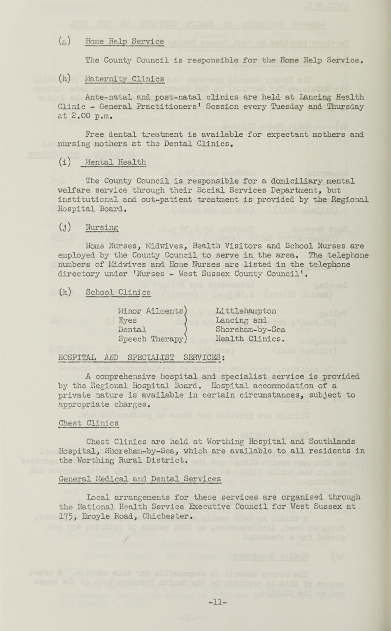 (g) Home Kelp Service The County Council is responsible for the Home Help Service* (h) Maternity Clinics Ante-natal and post-natal clinics are held at Lancing Health Clinic - General Practitioners’ Session every Tuesday and Thursday at 2.00 p.m. Free dental treatment is available for expectant mothers and nursing mothers at the Dental Clinics. (i) Mental Health The County Council is responsible for a domiciliary mental welfare service through their Social Services Department, but institutional and out-patient treatment is provided by the Regional Hospital Board. (j) Nursing Home Nurses, Midwives, Health Visitors and School Nurses are employed by the County Council to serve in the area. The telephone numbers of Midwives and Home Nurses are listed in the telephone directory under ’Nurses - West Sussex County Council'. (k) School Clinj cs Littlehampton Lancing and Shoreham-by-Sea Health Clinics. HOSPITAL AND SPECIALIST SERVICES: A comprehensive hospital and specialist service is provided by the Regional Hospital Board. Hospital accommodation of a private nature is available in certain circumstances, subject to appropriate charges. Chest Clinics Chest Clinics are held at Worthing Hospital and Southlands Hospital, Shoieham-by-Sea, which are available to all residents in the Worthing Rural District. General Medical and Dental Services Local arrangements for these services are organised through the National Health Service Executive Council for West Sussex at 175j Bi*oyle Road, Chichester. -11-
