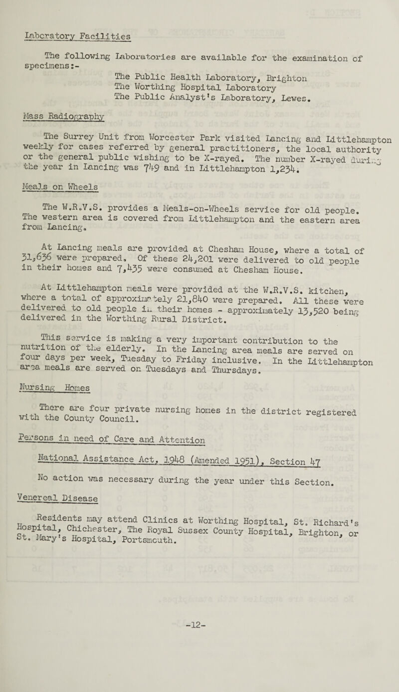 Laboratory Facilities The following Laboratories are available for the examination of specimens The Public Health Laboratory, Brighton The Worthing Hospital Laboratory The Public Analyst’s Laboratory, Lewes. Mass Radiography The Surrey Unit from Worcester Park visited Lancing and Littlehampton weekly for cases referred by general practitioners, the local authority or the general public wishing to be X-rayed. The number X-rayed durig the year in lancing was 7^9 and in Littlehampton 1,234. Meals on Wheels The W.RoV.S. provides a Meals-on-Wheels service for old people. The western area is covered from Littlehampton and the eastern area from Lancing. At Lancing meals are provided at Chesham House, where a total of 31,636 were prepared. Of these 24,201 were delivered to old people in their homes and 7,435 were consumed at Chesham House. At Littlehampton meals were provided at the W.R.V.S. kitchen, where a total of approximately 21,840 were prepared. All these were delivered to old people in their homes - approximately 13,520 being delivered in the Worthing Rural District. !Hiis service is making a very important contribution to the nutrition of the elderly. In the Lancing area meals are served on four days per week, Tuesday to Friday inclusive. In the Littlehampton area meals are served on Tuesdays and Thursdays. Nursing Homes There are four private nursing homes in the district registered with the County Council. persons in need of Care and Attention National Assistance Act, 1948 (.Amended 195l), Section 47 No action was necessary during the year under this Section. Venereal Disease Residents may attend Clinics at Worthing Hospital, St. Richard’s Hospital, Chichester, The Royal Sussex County Hospital, Brighton, or St. Mary s Hospital, Portsmouth. b ' -12-