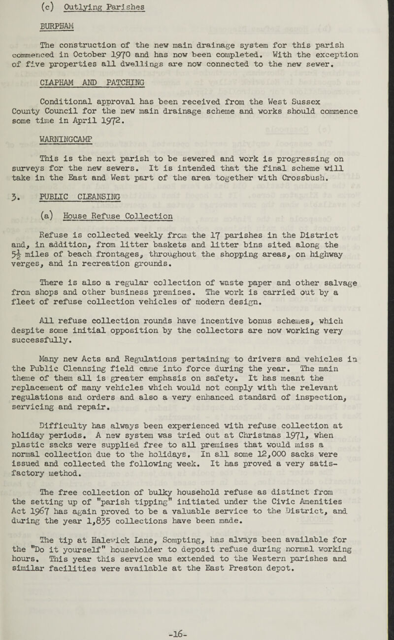 (e) Outlying Parishes BURPBAM The construction of the new main drainage system for this parish commenced in October 1970 and has now been completed. With the exception of five properties all dwellings are now connected to the new sewer. CIAPHAM AND PATCHING Conditional approval has been received from the West Sussex County Council for the new main drainage scheme and works should commence some time in April 1972* WARNINGCAMP This is the next parish to be sewered and work is progressing on surveys for the new sewers. It is intended that the final scheme will take in the East and West part of the area together with Crossbush. 3. PUBLIC CLEANSING (a) House Refuse Collection Refuse is collected weekly from the 17 parishes in the District and, in addition, from litter baskets and litter bins sited along the 5-J- miles of beach frontages, throughout the shopping areas, on highway verges, and in recreation grounds. There is also a regular collection of waste paper and other salvage from shops and other business premises. The work is carried out by a fleet of refuse collection vehicles of modern design. All refuse collection rounds have incentive bonus schemes, which despite some initial opposition by the collectors are now working very successfully. Many new Acts and Regulations pertaining to drivers and vehicles in the Public Cleansing field came into force during the year. The main theme of them all is greater emphasis on safety. It has meant the replacement of many vehicles which would not comply with the relevant regulations and orders and also a very enhanced standard of inspection, servicing and repair. Difficulty has always been experienced with refuse collection at holiday periods, A new system was tried out at Christmas 1971* ‘when plastic sacks were supplied free to all premises that would miss a normal collection due to the holidays. In all some 12,000 sacks were issued and collected the following week. It has proved a very satis¬ factory method. The free collection of bulky household refuse as distinct from the setting up of parish tipping” initiated under the Civic Amenities Act 1967 Has again proved to be a valuable service to the District, and during the year 1,835 collections have been made. The tip at Halewick Lane, Sompting, has always been available for the ”Do it yourself householder to deposit refuse during normal working hours. This year this service was extended to the Western parishes and similar facilities were available at the East Preston depot.