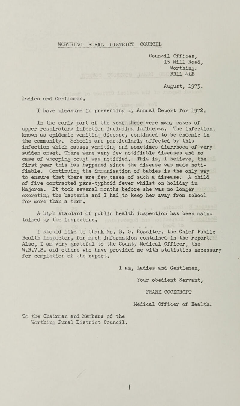 Council Offices, 15 Mill Road, Worthing. BN11 4LB August, 1975* Ladies and Gentlemen, I have pleasure in presenting my Annual Report for 1972. In the early part of the year there were many cases of upper respiratory infection including influenza. The infection, known as epidemic vomiting disease, continued to be endemic in the community. Schools are particularly affected by this infection which causes vomiting and sometimes diarrhoea of very sudden onset. There were very few notifiable diseases and no case of whooping cough was notified. This is, I believe, the first year this has happened since the disease was made noti¬ fiable. Continuing the immunisation of babies is the only way to ensure that there are few cases of such a disease. A child of five contracted para-typhoid fever whilst on holiday in Majorca. It took several months before she was no longer excreting the bacteria and I had to keep her away from school for more than a term. A high standard of public health inspection has been main¬ tained by the inspectors, I should like to thank Mr. B. G. Rossiter, the Chief Public Health Inspector, for much information contained in the report. Also, I am very grateful to the County Medical Officer, the W.R.V.S. and others who have provided me with statistics necessary for completion of the report. I am. Ladies and Gentlemen, Your obedient Servant, FRANK COCKCROFT Medical Officer of Health. To the Chairman and Members of the Worthing Rural District Council.