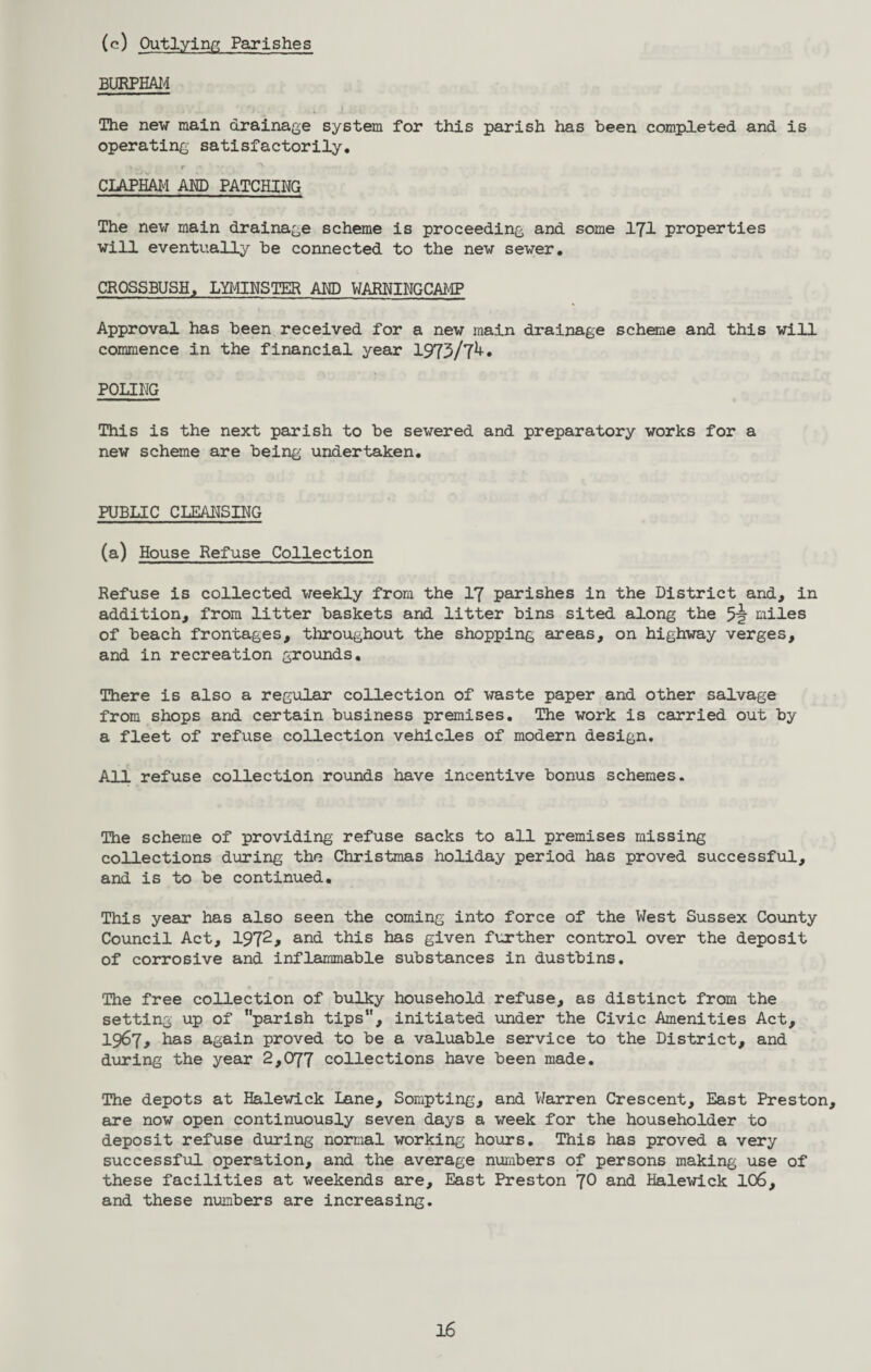 (c) Outlying Parishes BURPHAM The new main drainage system for this parish has been completed and is operating satisfactorily. CLAPHAM AMD PATCHING The new main drainage scheme is proceeding and some 171 properties will eventually be connected to the new sewer. CROSSBUSH, LYMINSTER AMD WARNINGCAMP Approval has been received for a new main drainage scheme and this will commence in the financial year 1973/7^* POLING This is the next parish to be sewered and preparatory works for a new scheme are being undertaken. PUBLIC CLEANSING (a) House Refuse Collection Refuse is collected weekly from the 17 parishes in the District and, in addition, from litter baskets and litter bins sited along the 5? miles of beach frontages, throughout the shopping areas, on highway verges, and in recreation grounds. There is also a regular collection of waste paper and other salvage from shops and certain business premises. The work is carried out by a fleet of refuse collection vehicles of modern design. All refuse collection rounds have incentive bonus schemes. The scheme of providing refuse sacks to all premises missing collections during the Christmas holiday period has proved successful, and is to be continued. This year has also seen the coming into force of the West Sussex County Council Act, 1972* and this has given further control over the deposit of corrosive and inflammable substances in dustbins. The free collection of bulky household refuse, as distinct from the setting up of ‘'parish tips, initiated voider the Civic Amenities Act, 1967, has again proved to be a valuable service to the District, and during the year 2,077 collections have been made. The depots at Halewick Lane, Sompting, and Warren Crescent, East Preston, are now open continuously seven days a week for the householder to deposit refuse during normal working hours. This has proved a very successful operation, and the average numbers of persons making use of these facilities at weekends are. East Preston JO and Halewick 106, and these numbers are increasing.