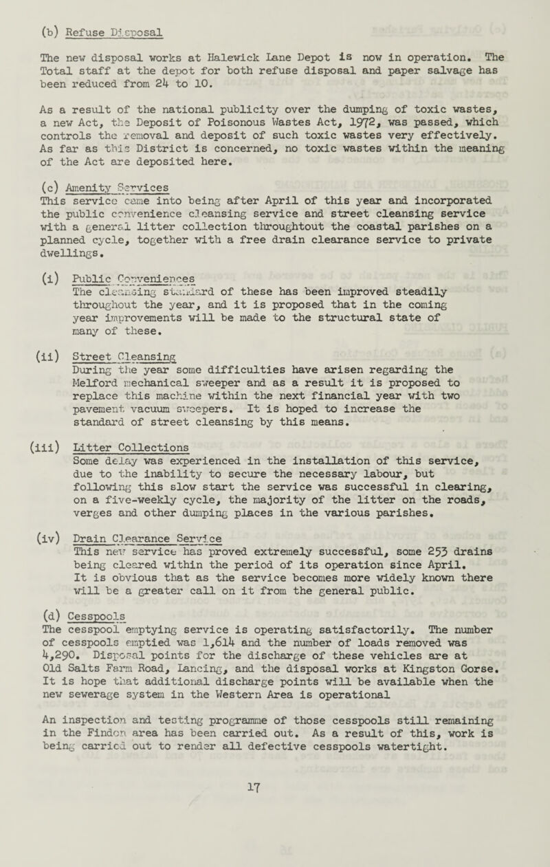 (b) Refuse Disposal The new disposal works at Halewick Lane Depot is now in operation. The Total staff at the depot for both refuse disposal and paper salvage has been reduced from 24 to 10. As a result of the national publicity over the dumping of toxic wastes, a new Act, the Deposit of Poisonous Wastes Act, 1972> was passed, which controls the removal and deposit of such toxic wastes very effectively. As far as this District is concerned, no toxic wastes within the meaning of the Act are deposited here. (c) Amenity Services This service came into being after April of this year and incorporated the public convenience c.Teansing service and street cleansing service with a general litter collection throughtout the coastal parishes on a planned cycle, together with a free drain clearance service to private dwellings. (i) Public Conveniences The cleansing standard of these has been improved steadily throughout the year, and it is proposed that in the coming year improvements will be made to the structural state of many of these. (ii) Street Cleansing During the year some difficulties have arisen regarding the Melford mechanical sweeper and as a result it is proposed to replace this machine within the next financial year with two pavement vacuum sweepers. It is hoped to increase the standard of street cleansing by this means. (iii) Litter Collections Some delay was experienced in the installation of this service, due to the inability to secure the necessary labour, but following this slow start the service was successful in clearing, on a five-weekly cycle, the majority of the litter on the roads, verges and other dumping places in the various parishes. (iv) Drain Clearance Service This new service has proved extremely successful, some 253 drains being cleared within the period of its operation since April. It is obvious that as the service becomes more widely known there will be a greater call on it from the general public. (d) Cesspools The cesspool emptying service is operating satisfactorily. The number of cesspools emptied was l,6l4 and the number of loads removed was 4,290. Disposal points for the discharge of these vehicles are at Old Salts Farm Road, Lancing, and the disposal works at Kingston Gorse. It is hope that additional discharge points will be available when the new sewerage system in the Western Area is operational An inspection and testing programme of those cesspools still remaining in the Findcn area has been carried out. As a result of this, work is being carried out to render all defective cesspools watertight. IT