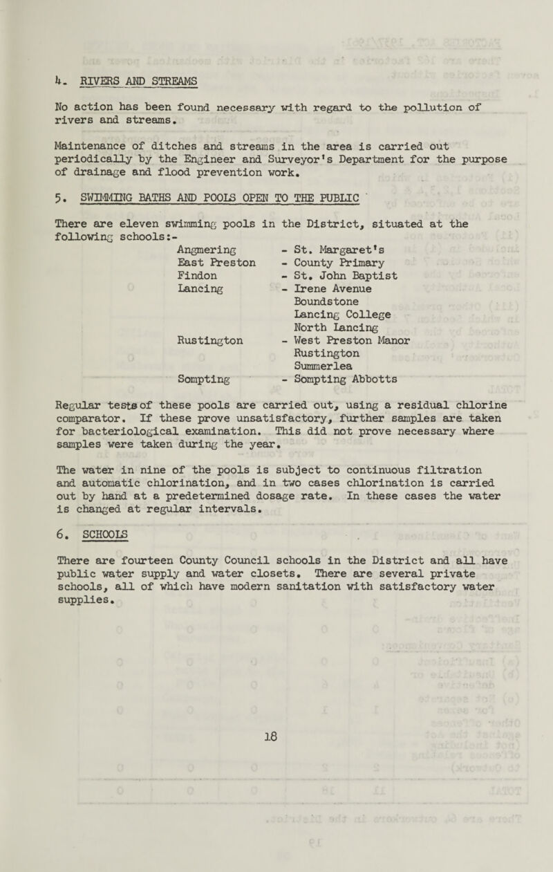 h. RIVERS AND STREAMS No action has been found necessary with regard to the pollution of rivers and streams. Maintenance of ditches and streams in the area is carried out periodically by the Engineer and Surveyor’s Department for the purpose of drainage and flood prevention work. 5. SWIMMING BATHS AND POOLS OPEN TO THE PUBLIC There are eleven swimming pools following schools Angmering East Preston Findon Lancing Rustington Sompting in the District, situated at the - St. Margaret’s - County Primary - St. John Baptist - Irene Avenue Boundstone Lancing College North lancing - West Preston Manor Rustington Summerlea - Sompting Abbotts Regular tests of these pools are carried out, using a residual chlorine comparator. If these prove unsatisfactory, further samples are taken for bacteriological examination. This did not prove necessary where samples were taken during the year. The water in nine of the pools is subject to continuous filtration and automatic chlorination, and in two cases chlorination is carried out by hand at a predetermined dosage rate. In these cases the water is changed at regular intervals. 6. SCHOOLS There are fourteen County Council schools in the District and all have public water supply and water closets. There are several private schools, all of which have modern sanitation with satisfactory water supplies.