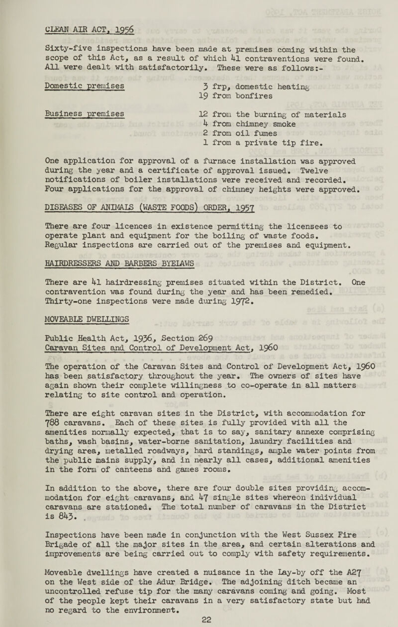 CLEAN AIR ACT, 1956 Sixty-five inspections have been made at premises coming within the scope of this Act, as a result of which 4l contraventions were found. All were dealt with satisfactorily. These were as follows:- Domestic premises 3 frp, domestic heating 19 from bonfires Business premises 12 from the burning of materials 4 from chimney smoke 2 from oil fumes 1 from a private tip fire. One application for approval of a furnace installation was approved during the year and a certificate of approval issued. Twelve notifications of boiler installations were received and recorded. Four applications for the approval of chimney heights were approved. DISEASES OF ANIMALS (WASTE FOODS) ORDER, 1957 There are four licences in existence permitting the licensees to operate plant and equipment for the boiling of waste foods. Regular inspections are carried out of the premises and equipment. HAIRDRESSERS AND BARBERS BYELAWS There are 4l hairdressing premises situated within the District. One contravention was found during the year and has been remedied. Thirty-one inspections were made during 1972* MOVEABLE DWELLINGS Public Health Act, 1936, Section 269 Caravan Sites and Control of Development Act, i960 The operation of the Caravan Sites and Control of Development Act, i960 has been satisfactory throughout the year. The owners of sites have again shown their complete willingness to co-operate in all matters relating to site control and operation. There are eight caravan sites in the District, with accommodation for 788 caravans. Each of these sites is fully provided with all the amenities normally expected, that is to say, sanitary annexe comprising baths, wash basins, water-borne sanitation, laundry facilities and drying area, metalled roadways, hard standings, ample water points from the public mains supply, and in nearly all cases, additional amenities in the form of canteens and games rooms. In addition to the above, there are four double sites providing accom¬ modation for eight caravans, and 47 single sites whereon individual caravans are stationed. The total number of caravans in the District is 843. . Inspections have been made in conjunction with the West Sussex Fire Brigade of all the major sites in the area, and certain alterations and improvements are being carried out to comply with safety requirements. Moveable dwellings have created a nuisance in the Lay-by off the A27 on the West side of the Adur Bridge. The adjoining ditch became an uncontrolled refuse tip for the many caravans coming and going. Most of the people kept their caravans in a very satisfactory state but had no regard to the environment.