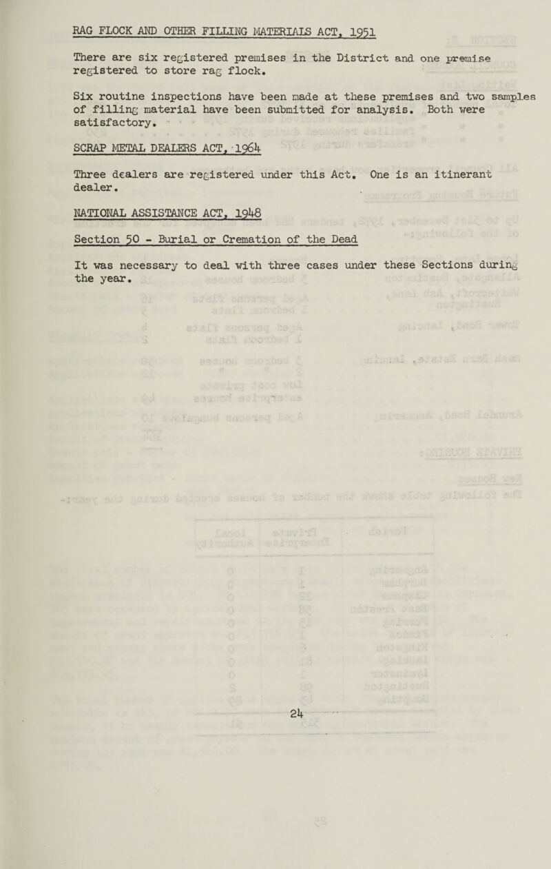 HAG FLOCK AND OTHER FILLING MATERIALS ACT, 1951 There are six registered premises in the District and one premise registered to store rag flock. Six routine inspections have been made at these premises and two samples of filling material have been submitted for analysis. Both were satisfactory. SCRAP METAL DEALERS ACT, 1964 Three dealers are registered under this Act. One is an itinerant dealer. RATIONAL ASSISTANCE ACT, 1948 Section $0 - Burial or Cremation of the Dead It was necessary to deal with three cases under these Sections during the year.
