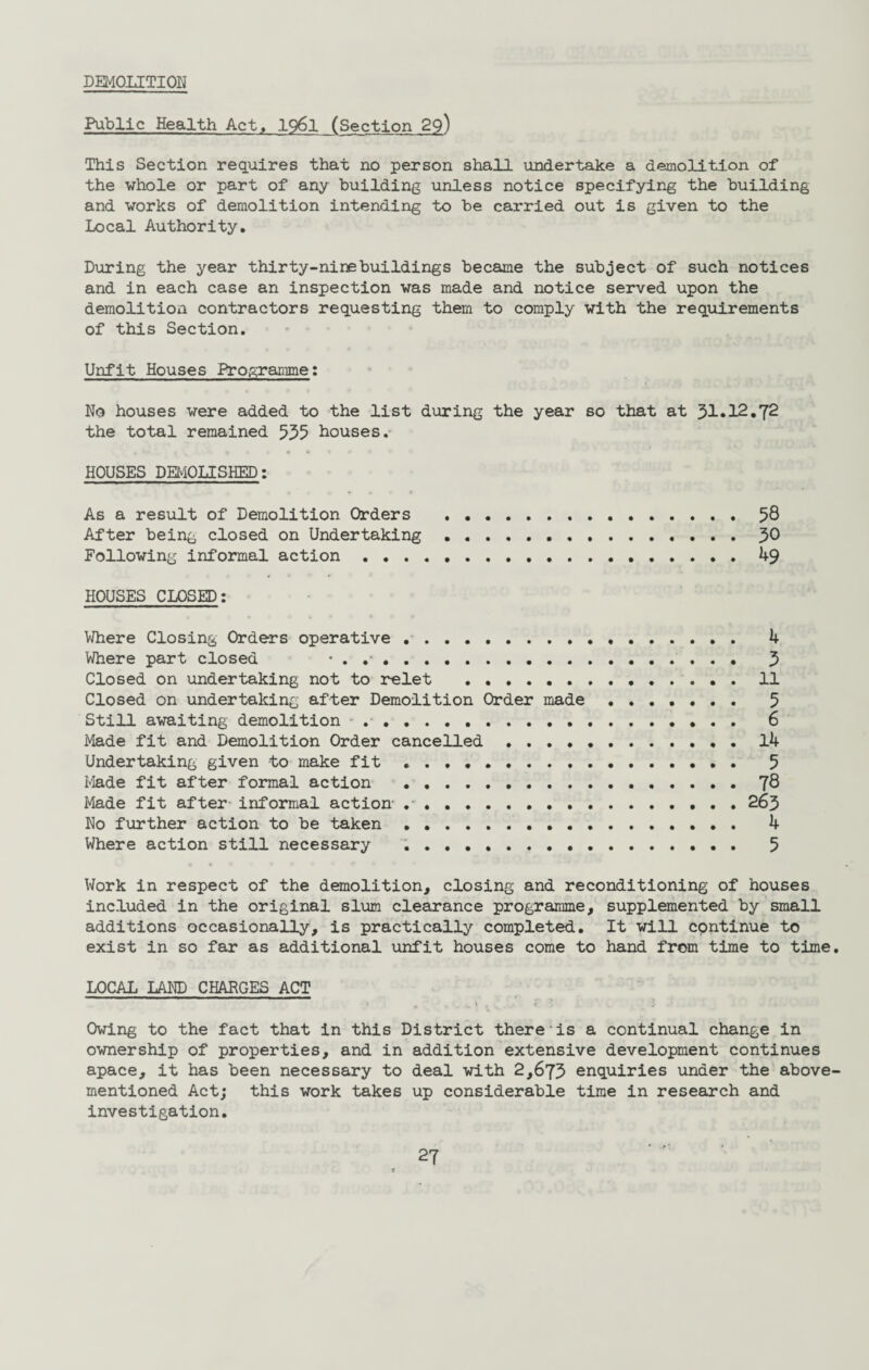 DEMOLITION Public Health Act, 1961 (Section 29) This Section requires that no person shall undertake a demolition of the whole or part of any building unless notice specifying the building and works of demolition intending to be carried out is given to the Local Authority. During the year thirty-ninebuildings became the subject of such notices and in each case an inspection was made and notice served upon the demolition contractors requesting them to comply with the requirements of this Section. Unfit Houses Programme: No houses were added to the list during the year so that at 31«12.T2 the total remained 555 houses. HOUSES DEMOLISHED: As a result of Demolition Orders .58 After being closed on Undertaking.J>0 Following informal action ..... . 49 HOUSES CLOSED: Where Closing Orders operative . 4 Where part closed • . .. 5 Closed on undertaking not to relet .11 Closed on undertaking after Demolition Order made . 5 Still awaiting demolition .... 6 Made fit and Demolition Order cancelled.14 Undertaking given to make fit .. 5 Made fit after formal action .. J8 Made fit after informal action- .. 263 No further action to be taken. 4 Where action still necessary . . 5 Work in respect of the demolition, closing and reconditioning of houses included in the original slum clearance programme, supplemented by small additions occasionally, is practically completed. It will continue to exist in so far as additional unfit houses come to hand from time to time. LOCAL LAND CHARGES ACT Owing to the fact that in this District there is a continual change in ownership of properties, and in addition extensive development continues apace, it has been necessary to deal with 2,673 enquiries under the above- mentioned Act; this work takes up considerable time in research and investigation. 2?