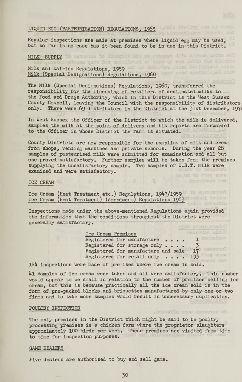 LIQUID EGG (PASTEURISATION) REGULATIONS, 1963 Regular inspections are made at premises where liquid egg may be used, but so far in no case has it been found to be in use in this District. MILK SUPPLY Milk and Dairies Regulations, 1959 Milk (Special Designations) Regulations, i960 The Milk (Special Designations) Regulations, i960, transferred the responsibility for the licensing of retailers of designated milks to the Food and Drugs Authority, which in this District is the West Sussex County Council, leaving the Council with the responsibility of distributors only. There were 69 distributors in the District at the 31st December, 197* In West Sussex the Officer of the District to which the milk is delivered, samples the milk at the point of delivery and his reports are forwarded to the Officer in whose District the farm is situated. County Districts are now responsible for the sampling of milk and cream from shops, vending machines and private schools. During the year 28 samples of pasteurised milk were submitted for examination and all but one proved satisfactory. Further samples will be taken from the premises supplying the unsatisfactory sample. Two samples of U.H.T. milk were examined and were satisfactory. ICE CREAM Ice Cream (Heat Treatment etc.) Regulations, 19^7/1959 Ice Cream (Heat Treatment) (Amendment) Regulations 1963 Inspections made under the above-mentioned Regulations again provided the information that the conditions throughout the District were generally satisfactory. Ice Cream Premises Registered for manufacture .... 1 Registered for storage only .... 3 Registered for manufacture and sale 17 Registered for retail only .... 193 12k inspections were made of premises where ice cream is sold. kl Samples of ice cream were taken and all were satisfactory. This number would appear to be small in relation to the number of premises selling ice cream, but this is because practically all the ice cream sold is in the form of pre-packed blocks and briquettes manufactured by only one or two firms and to take more samples would result in unnecessary duplication. POULTRY INSPECTION The only premises in the District which might be said to be poultry processing premises is a chicken farm where the proprietor slaughters approximately 100 birds per week. These premises are visited from time to time for inspection purposes. GAME DEALERS Five dealers are authorised to buy and sell game.