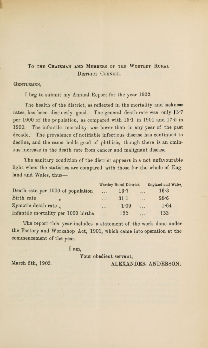 To the Chairman and Members op the Wortley Rural District Council. Gentlemen, I beg to submit my Annual Report for the year 1902. The health of the district, as reflected in the mortality and sickness rates, has been distinctly good. The general death-rate was only 13*7 per 1000 of the population, as compared with 15*1 in 1901 and 17*5 in 1900. The infantile mortality was lower than in any year of the past decade. The prevalence of notifiable infectious disease has continued to decline, and the same holds good of phthisis, though there is an omin¬ ous increase in the death rate from cancer and malignant disease. The sanitary condition of the district appears in a not unfavourable light when the statistics are compared with those for the whole of Eng¬ land and Wales, thus— Death rate per 1000 of population Birth rate „ Zymotic death rate „ Infantile mortality per 1000 births Wortley Rural District. England and Wale»a 13-7 ... 16-3 31*1 ... 28-6 1'09 ... 1'64 122 ... 133 The report this year includes a statement of the work done under the Factory and Workshop Act, 1901, which came into operation at the commencement of the year. I am, Your obedient servant, March 5th, 1903. ALEXANDER ANDERSON.