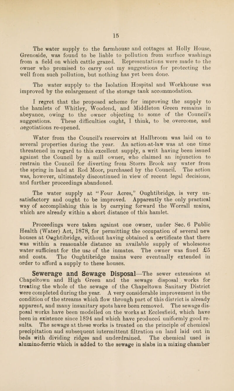 The water supply to the farmhouse and cottages at Holly House, Grenoside, was found to be liable to pollution from surface washings from a field on which cattle grazed. Representations were made to the owner who promised to carry out my suggestions for protecting the well from such pollution, but nothing has yet been done. The water supply to the Isolation Hospital and Workhouse was improved by the enlargement of the storage tank accommodation. I regret that the proposed scheme for improving the supply to the hamlets of Whitley, Woodend, and Middleton Green remains in abeyance, owing to the owner objecting to some of the Council’s suggestions. These difficulties ought, I think, to be overcome, and negotiations re-opened. Water from the Council’s reservoirs at Hallbroom was laid on to several properties during the year. An actiou-at-law was at one time threatened in regard to this excellent supply, a writ having been issued against the Council by a mill owner, who claimed an injunction to restrain the Council for diverting from Storrs Brook any water from the spring in land at Rod Moor, purchased by the Council. The action was, however, ultimately discontinued in view of recent legal decisions, and further proceedings abandoned. The water supply at “ Four Acres,” Oughtibridge, is very un¬ satisfactory and ought to be improved. Apparently the only practical way of accomplishing this is by carrying forward the Worrall mains, which are already within a short distance of this hamlet. Proceedings were taken against one owner, under Sec. 6 Public Health (Water) Act, 1878, for permitting the occupation of several new houses at Oughtibridge, without having obtained a certificate that there was within a reasonable distance an available supply of wholesome water sufficient for the use of the inmates. The owner was fined £5 and costs. The Oughtibridge mains were eventually extended in order to afford a supply to these houses. Sewerage and Sewage Disposal—The sewer extensions at Chapeltown and High Green and the sewage disposal; works for treating the whole of the sewage of the Chapeltown Sanitary District were completed during the year. A very considerable improvement in the condition of the streams which flow through part of this district is already apparent, and many insanitary spots have been removed. The sewage dis¬ posal works have been modelled on the works at Ecclesfieid, which have been in existence since 1894 and which have produced uniformly good re¬ sults. The sewage at these works is treated on the principle of chemical precipitation and subsequent intermittent filtration on land laid out in beds with dividing ridges and underdrained. The chemical used is alumino-ferric which is added to the sewage in slabs in a mixing chamber