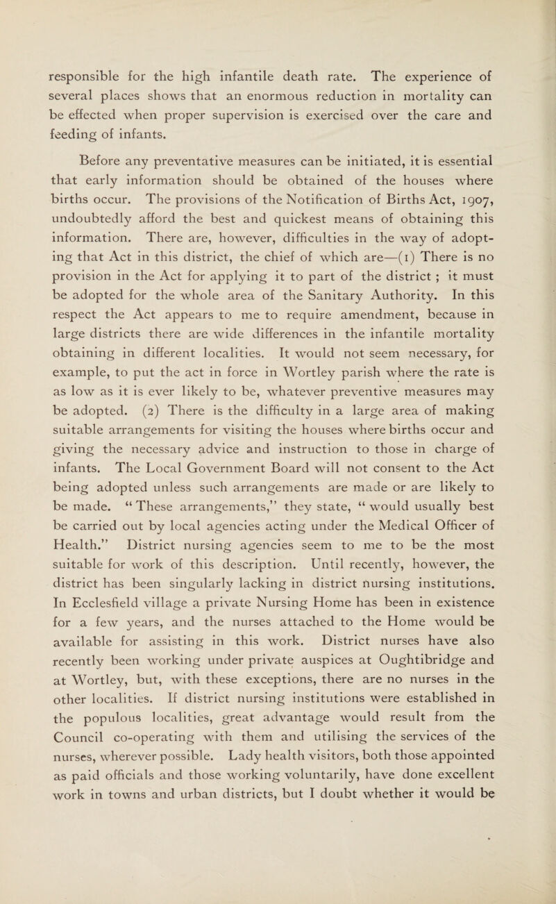 responsible for the high infantile death rate. The experience of several places shows that an enormous reduction in mortality can be effected when proper supervision is exercised over the care and feeding of infants. Before any preventative measures can be initiated, it is essential that early information should be obtained of the houses where births occur. The provisions of the Notification of Births Act, 1907, undoubtedly afford the best and quickest means of obtaining this information. There are, however, difficulties in the way of adopt¬ ing that Act in this district, the chief of which are—(1) There is no provision in the Act for applying it to part of the district ; it must be adopted for the whole area of the Sanitary Authority. In this respect the Act appears to me to require amendment, because in large districts there are wide differences in the infantile mortality obtaining in different localities. It would not seem necessary, for example, to put the act in force in Wortley parish where the rate is as low as it is ever likely to be, whatever preventive measures may be adopted. (2) There is the difficulty in a large area of making suitable arrangements for visiting the houses where births occur and giving the necessary advice and instruction to those in charge of infants. The Local Government Board will not consent to the Act being adopted unless such arrangements are made or are likely to be made. “These arrangements,” they state, “ would usually best be carried out by local agencies acting under the Medical Officer of Health.” District nursing agencies seem to me to be the most suitable for work of this description. Until recently, however, the district has been singularly lacking in district nursing institutions. In Ecclesfield village a private Nursing Home has been in existence for a few years, and the nurses attached to the Home would be available for assisting in this work. District nurses have also recently been working under private auspices at Oughtibridge and at Wortley, but, with these exceptions, there are no nurses in the other localities. If district nursing institutions were established in the populous localities, great advantage would result from the Council co-operating with them and utilising the services of the nurses, wherever possible. Lady health visitors, both those appointed as paid officials and those working voluntarily, have done excellent