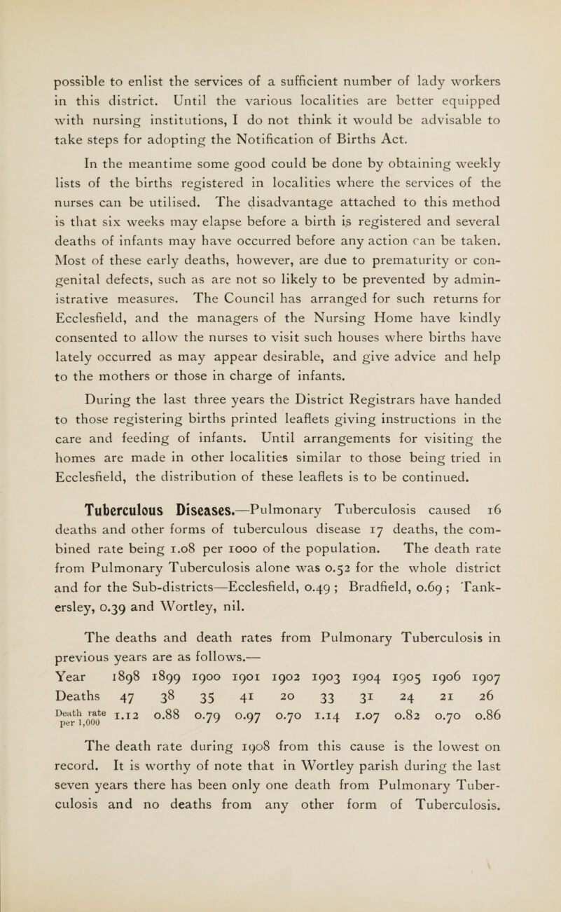 possible to enlist the services of a sufficient number of lady workers in this district. Until the various localities are better equipped with nursing institutions, I do not think it would be advisable to take steps for adopting the Notification of Births Act. In the meantime some good could be done by obtaining weekly lists of the births registered in localities where the services of the nurses can be utilised. The disadvantage attached to this method is that six weeks may elapse before a birth is registered and several deaths of infants may have occurred before any action can be taken. Most of these early deaths, however, are due to prematurity or con¬ genital defects, such as are not so likely to be prevented by admin¬ istrative measures. The Council has arranged for such returns for Ecclesfield, and the managers of the Nursing Home have kindly consented to allow the nurses to visit such houses where births have lately occurred as may appear desirable, and give advice and help to the mothers or those in charge of infants. During the last three years the District Registrars have handed to those registering births printed leaflets giving instructions in the care and feeding of infants. Until arrangements for visiting the homes are made in other localities similar to those being tried in Ecclesfield, the distribution of these leaflets is to be continued. Tuberculous Diseases.—Pulmonary Tuberculosis caused 16 deaths and other forms of tuberculous disease 17 deaths, the com¬ bined rate being 1.08 per 1000 of the population. The death rate from Pulmonary Tuberculosis alone was 0.52 for the whole district and for the Sub-districts—Ecclesfield, 0.49 ; Bradfield, 0.69 ; Tank- ersley, 0.39 and Wortley, nil. The deaths and death rates from Pulmonary Tuberculosis in previous years are as follows.— Year 1898 1899 I9°° 1901 1902 1903 1904 1905 1906 1907 Deaths 47 38 35 41 20 33 31 24 21 26 DpeTm* 1,12 °*^ °-79 °-97 °'7° I,I4 I,07 °*^2 °-7° °-86 The death rate during 1908 from this cause is the lowest on record. It is worthy of note that in Wortley parish during the last seven years there has been only one death from Pulmonary Tuber¬ culosis and no deaths from any other form of Tuberculosis.