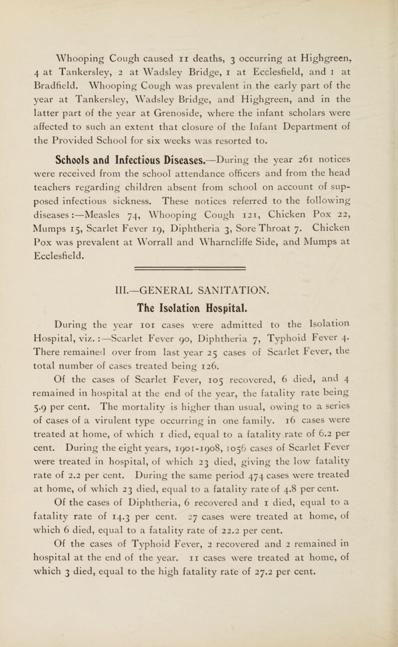 4 at Tankersley, 2 at Wadsley Bridge, 1 at Ecclesfield, and 1 at Bradfield. Whooping Cough was prevalent in the early part of the year at Tankersley, Wadsley Bridge, and Highgreen, and in the latter part of the year at Grenoside, where the infant scholars were affected to such an extent that closure of the Infant Department of the Provided School for six weeks was resorted to. Schools and Infectious Diseases.—During the year 261 notices were received from the school attendance officers and from the head teachers regarding children absent from school on account of sup¬ posed infectious sickness. These notices referred to the following diseases:—Measles 74, Whooping Cough 121, Chicken Pox 22, Mumps 15, Scarlet Fever 19, Diphtheria 3, Sore Throat 7. Chicken Pox was prevalent at Worrall and Wharncliffe Side, and Mumps at Ecclesfield. III.—GENERAL SANITATION. The Isolation Hospital. During the year 101 cases were admitted to the Isolation Hospital, viz. :—Scarlet Fever 90, Diphtheria 7, Tvphoid Fever 4. There remained over from last year 25 cases of Scarlet Fever, the total number of cases treated being 126. Of the cases of Scarlet Fever, 105 recovered, 6 died, and 4 remained in hospital at the end of the year, the fatality rate being 5.9 per cent. The mortality is higher than usual, owing to a series of cases of a virulent type occurring in one family. 16 cases were treated at home, of which 1 died, equal to a fatality rate of 6.2 per cent. During the eight years, 1901-1908, 1056 cases of Scarlet Fever were treated in hospital, of which 23 died, giving the low fatality rate of 2.2 per cent. During the same period 474 cases were treated at home, of which 23 died, equal to a fatality rate of 4.8 percent. Of the cases of Diphtheria, 6 recovered and 1 died, equal to a fatality rate of 14.3 per cent. 27 cases were treated at home, of which 6 died, equal to a fatality rate of 22.2 per cent. Of the cases of Typhoid Fever, 2 recovered and 2 remained in hospital at the end of the year. 11 cases were treated at home, of which 3 died, equal to the high fatality rate of 27.2 per cent.