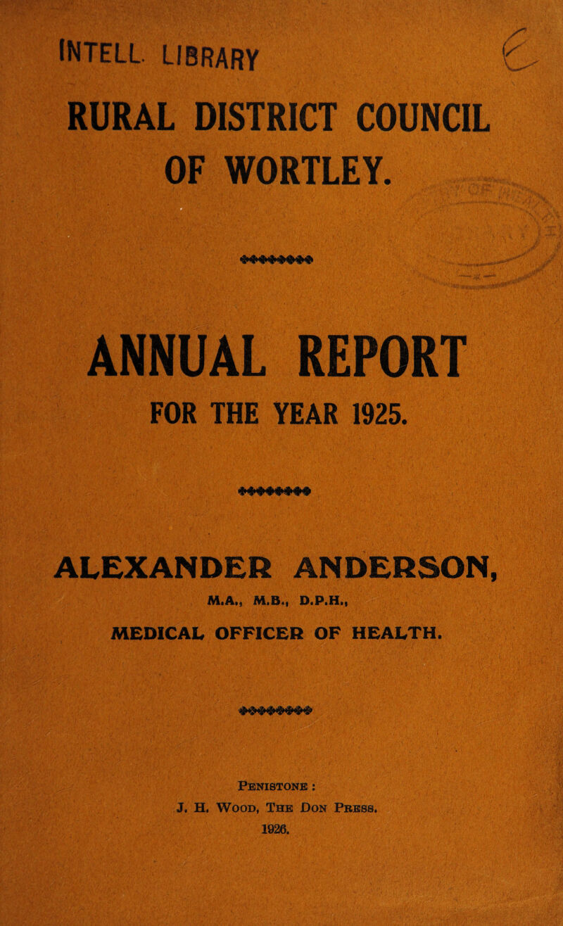 INTELL. LIBRARY RURAL DISTRICT COUNCIL OF WORTLEY. ANNUAL REPORT FOR THE YEAR 1925. ALEXANDER ANDERSON, M«Atj A4iB«i DtPiHii MEDICAL OFFICER OF HEALTH. PBNISTONB : J, H. Wood, The Don Pbbss.